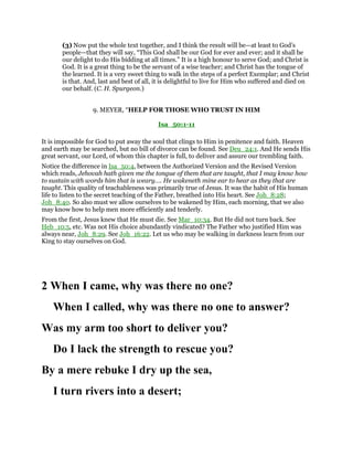 (3) Now put the whole text together, and I think the result will be—at least to God’s
people—that they will say, “This God shall be our God for ever and ever; and it shall be
our delight to do His bidding at all times.” It is a high honour to serve God; and Christ is
God. It is a great thing to be the servant of a wise teacher; and Christ has the tongue of
the learned. It is a very sweet thing to walk in the steps of a perfect Exemplar; and Christ
is that. And, last and best of all, it is delightful to live for Him who suffered and died on
our behalf. (C. H. Spurgeon.)
9. MEYER, “HELP FOR THOSE WHO TRUST IN HIM
Isa_50:1-11
It is impossible for God to put away the soul that clings to Him in penitence and faith. Heaven
and earth may be searched, but no bill of divorce can be found. See Deu_24:1. And He sends His
great servant, our Lord, of whom this chapter is full, to deliver and assure our trembling faith.
Notice the difference in Isa_50:4, between the Authorized Version and the Revised Version
which reads, Jehovah hath given me the tongue of them that are taught, that I may know how
to sustain with words him that is weary…. He wakeneth mine ear to hear as they that are
taught. This quality of teachableness was primarily true of Jesus. It was the habit of His human
life to listen to the secret teaching of the Father, breathed into His heart. See Joh_8:28;
Joh_8:40. So also must we allow ourselves to be wakened by Him, each morning, that we also
may know how to help men more efficiently and tenderly.
From the first, Jesus knew that He must die. See Mar_10:34. But He did not turn back. See
Heb_10:5, etc. Was not His choice abundantly vindicated? The Father who justified Him was
always near, Joh_8:29. See Joh_16:22. Let us who may be walking in darkness learn from our
King to stay ourselves on God.
2 When I came, why was there no one?
When I called, why was there no one to answer?
Was my arm too short to deliver you?
Do I lack the strength to rescue you?
By a mere rebuke I dry up the sea,
I turn rivers into a desert;
 