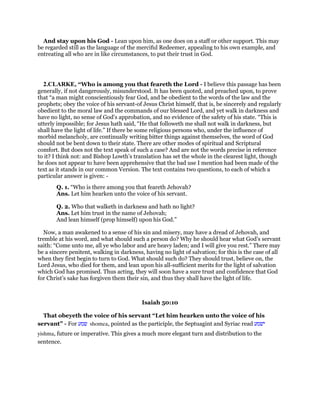 And stay upon his God - Lean upon him, as one does on a staff or other support. This may
be regarded still as the language of the merciful Redeemer, appealing to his own example, and
entreating all who are in like circumstances, to put their trust in God.
2.CLARKE, “Who is among you that feareth the Lord - I believe this passage has been
generally, if not dangerously, misunderstood. It has been quoted, and preached upon, to prove
that “a man might conscientiously fear God, and be obedient to the words of the law and the
prophets; obey the voice of his servant-of Jesus Christ himself, that is, be sincerely and regularly
obedient to the moral law and the commands of our blessed Lord, and yet walk in darkness and
have no light, no sense of God’s approbation, and no evidence of the safety of his state. “This is
utterly impossible; for Jesus hath said, “He that followeth me shall not walk in darkness, but
shall have the light of life.” If there be some religious persons who, under the influence of
morbid melancholy, are continually writing bitter things against themselves, the word of God
should not be bent down to their state. There are other modes of spiritual and Scriptural
comfort. But does not the text speak of such a case? And are not the words precise in reference
to it? I think not: and Bishop Lowth’s translation has set the whole in the clearest light, though
he does not appear to have been apprehensive that the bad use I mention had been made of the
text as it stands in our common Version. The text contains two questions, to each of which a
particular answer is given: -
Q. 1. “Who is there among you that feareth Jehovah?
Ans. Let him hearken unto the voice of his servant.
Q. 2. Who that walketh in darkness and hath no light?
Ans. Let him trust in the name of Jehovah;
And lean himself (prop himself) upon his God.”
Now, a man awakened to a sense of his sin and misery, may have a dread of Jehovah, and
tremble at his word, and what should such a person do? Why he should hear what God’s servant
saith: “Come unto me, all ye who labor and are heavy laden; and I will give you rest.” There may
be a sincere penitent, walking in darkness, having no light of salvation; for this is the case of all
when they first begin to turn to God. What should such do? They should trust, believe on, the
Lord Jesus, who died for them, and lean upon his all-sufficient merits for the light of salvation
which God has promised. Thus acting, they will soon have a sure trust and confidence that God
for Christ’s sake has forgiven them their sin, and thus they shall have the light of life.
Isaiah 50:10
That obeyeth the voice of his servant “Let him hearken unto the voice of his
servant” - For ‫שמע‬ shomea, pointed as the participle, the Septuagint and Syriac read ‫ישמע‬
yishma, future or imperative. This gives a much more elegant turn and distribution to the
sentence.
 