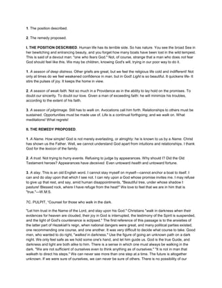 1. The position described.
2. The remedy proposed.
I. THE POSITION DESCRIBED. Human life has its terrible side. So has nature. You see the broad Sea in
her bewitching and entrancing beauty, and you forget how many boats have been lost in the wild tempest.
This is said of a devout man: "one who fears God." Not, of course, strange that a man who does not fear
God should feel like this. We may be children, knowing God's will, trying in our poor way to do it.
1. A season of deep distress. Other griefs are great; but we feel the religious life cold and indifferent! Not
only at times do we feel weakened confidence in man, but in God! Light is so beautiful. It quickens life- It
stirs the pulses of joy. It keeps the home in view.
2. A season of weak faith. Not so much in a Providence as in the ability to lay hold on the promises. To
doubt our sincerity. To doubt our love. Given a man of exceeding faith: he will minimize his troubles,
according to the extent of his faith.
3. A season of pilgrimage. Still has to walk on. Avocations call him forth. Relationships to others must be
sustained. Opportunities must be made use of. Life is a continual forthgoing; and we walk on. What
meditations! What regrets!
II. THE REMEDY PROPOSED.
1. A Name. How simple! God is not merely everlasting, or almighty: he is known to us by a Name. Christ
has shown us the Father. Well, we cannot understand God apart from intuitions and relationships. I thank
God for the lexicon of the family.
2. A trust. Not trying to hurry events. Refusing to judge by appearances. Why should I? Did the Old
Testament heroes? Appearances have deceived. Even untoward health and untoward fortune.
3. A stay. This is an old English word. I cannot stay myself on myself—cannot anchor a boat to itself. I
can and do stay upon that which I see not. I can rely upon a God whose promise invites me. I may refuse
to give up that rest, and say, amid human disappointments, "Beautiful tree, under whose shadow I
pasture! Blessed rock, where I have refuge from the heat!" We love to feel that we are in him that is
"true."—W.M.S.
7C. PULPIT, “Counsel for those who walk in the dark.
"Let him trust in the Name of the Lord, and stay upon his God." Christians "walk in darkness when their
evidences for heaven are clouded, their joy in God is interrupted, the testimony of the Spirit is suspended,
and the light of God's countenance is eclipsed." The first reference of this passage is to the anxieties of
the latter part of Hezekiah's reign, when national dangers were great, and many political parties existed,
one recommending one course, and one another. It was very difficult to decide what course to take. Good
men, who wanted to do right, "walked in darkness." Use the figure of going an unknown path on a dark
night. We only feel safe as we hold some one's hand, and let him guide us. God is the true Guide, and
darkness and light are both alike to him. There is a sense in which one must always be walking in the
dark. "We are not sufficient of ourselves even to think anything as of ourselves." "It is not in man that
walketh to direct his steps." We can never see more than one step at a time. The future is altogether
unknown. If we were sure of ourselves, we can never be sure of others. There is no possibility of our
 