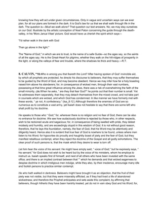 knowing how they wilt act under given circumstances. Only in vague and uncertain ways can we ever
plan, for all our plans are formed in the dark. It is God's law for us that we shall walk through life in the
dark. The question is—Must we walk alone? That question our text answers. No; we may stay ourselves
on our God. Illustrate by the artistic conception of Noel Paton concerning the guide through the death-
valley, in his 'Mors Janua Vitae' picture. God would have us cherish the spirit which says—
"I'd rather walk in the dark with God
Than go alone in the light."
The "Name of God," in which we are to trust, is the name of a safe Guide—so the ages say, so the saints
of all the ages say. He is the Great-Heart for pilgrims, whether they walk on the hill-ridges of prosperity in
the light, or along the valleys of fear and trouble, where the shadows lie thick and heavy.—R.T.
8. CALVIN, “10.Who is among you that feareth the Lord? After having spoken of God’ invincible aid,
by which all prophets are protected, he directs his discourse to believers, that they may suffer themselves
to be guided by the Word of God, and may become obedient. Hence we may infer how far a holy boasting
raised him above his slanderers; for, in consequence of wicked men, through their vast numbers,
possessing at that time great influence among the Jews, there was a risk of overwhelming the faith of the
small minority. (20) When he asks, “ are they that fear God?” he points out that their number is small. Yet
he addresses them separately, that they may detach themselves from the mixed crowd, and not take part
in counsels which are wicked, and which God has condemned. In like manner we have formerly met with
these words, “ ye not, A confederacy.” (Isa_8:12.) Although therefore the enemies of God are so
numerous as to constitute a vast army, yet Isaiah does not hesitate to say that there are some left who
shall profit by his doctrine.
He speaks to those who “ God;” for, wherever there is no religion and no fear of God, there can be also
no entrance for doctrine. We see how audaciously doctrine is rejected by those who, in other respects,
wish to be reckoned acute and sagacious; for, in consequence of being swelled with pride, they detest
modesty and humility, and are exceedingly stupid in this wisdom of God. It is not without good reason,
therefore, that he lays this foundation, namely, the fear of God, that his Word may be attentively and
diligently heard. Hence also it is evident that true fear of God is nowhere to be found, unless where men
listen to his Word; for hypocrites do proudly and haughtily boast of piety and the fear of God, but they
manifest rebellious contempt, when they reject the doctrine of the Gospel and all godly exhortations. The
clear proof of such persons is, that the mask which they desire to wear is torn off.
Let him hear the voice of his servant. He might have simply said, “ voice of God,” but he expressly says, “
his servant;” for God does not wish to be heard but by the voice of his ministers, whom he employs to
instruct us. Isaiah speaks first of himself, and next of all others who have been invested with the same
office; and there is an implied contrast between that “” which he demands and that wicked eagerness to
despise doctrine in which irreligious men indulge, while they also, by their insolence, encourage many idle
and foolish persons to practice similar contempt.
He who hath walked in darkness. Believers might have brought it as an objection, that the fruit of their
piety was not visible, but that they were miserably afflicted, as if they had lived a life of abandoned
wickedness; and therefore the Prophet anticipates and sets aside this complaint, by affirming that
believers, though hitherto they have been harshly treated, yet do not in vain obey God and his Word; for,
 