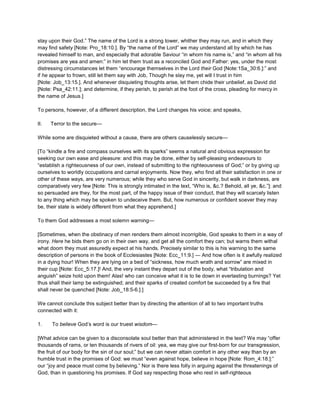 stay upon their God.” The name of the Lord is a strong tower, whither they may run, and in which they
may find safety [Note: Pro_18:10.]. By “the name of the Lord” we may understand all by which he has
revealed himself to man, and especially that adorable Saviour “in whom his name is,” and “in whom all his
promises are yea and amen:” in him let them trust as a reconciled God and Father: yes, under the most
distressing circumstances let them “encourage themselves in the Lord their God [Note:1Sa_30:6.]:” and
if he appear to frown, still let them say with Job, Though he slay me, yet will I trust in him
[Note: Job_13:15.]. And whenever disquieting thoughts arise, let them chide their unbelief, as David did
[Note: Psa_42:11.]; and determine, if they perish, to perish at the foot of the cross, pleading for mercy in
the name of Jesus.]
To persons, however, of a different description, the Lord changes his voice; and speaks,
II. Terror to the secure—
While some are disquieted without a cause, there are others causelessly secure—
[To “kindle a fire and compass ourselves with its sparks” seems a natural and obvious expression for
seeking our own ease and pleasure: and this may be done, either by self-pleasing endeavours to
“establish a righteousness of our own, instead of submitting to the righteousness of God;” or by giving up
ourselves to worldly occupations and carnal enjoyments. Now they, who find all their satisfaction in one or
other of these ways, are very numerous; while they who serve God in sincerity, but walk in darkness, are
comparatively very few [Note: This is strongly intimated in the text, “Who is, &c.? Behold, all ye, &c.”]: and
so persuaded are they, for the most part, of the happy issue of their conduct, that they will scarcely listen
to any thing which may be spoken to undeceive them. But, how numerous or confident soever they may
be, their state is widely different from what they apprehend.]
To them God addresses a most solemn warning—
[Sometimes, when the obstinacy of men renders them almost incorrigible, God speaks to them in a way of
irony. Here he bids them go on in their own way, and get all the comfort they can; but warns them withal
what doom they must assuredly expect at his hands. Precisely similar to this is his warning to the same
description of persons in the book of Ecclesiastes [Note: Ecc_11:9.] — And how often is it awfully realized
in a dying hour! When they are lying on a bed of “sickness, how much wrath and sorrow” are mixed in
their cup [Note: Ecc_5:17.]! And, the very instant they depart out of the body, what “tribulation and
anguish” seize hold upon them! Alas! who can conceive what it is to lie down in everlasting burnings? Yet
thus shall their lamp be extinguished; and their sparks of created comfort be succeeded by a fire that
shall never be quenched [Note: Job_18:5-6.].]
We cannot conclude this subject better than by directing the attention of all to two important truths
connected with it:
1. To believe God’s word is our truest wisdom—
[What advice can be given to a disconsolate soul better than that administered in the text? We may “offer
thousands of rams, or ten thousands of rivers of oil: yea, we may give our first-born for our transgression,
the fruit of our body for the sin of our soul;” but we can never attain comfort in any other way than by an
humble trust in the promises of God: we must “even against hope, believe in hope [Note: Rom_4:18.]:”
our “joy and peace must come by believing.” Nor is there less folly in arguing against the threatenings of
God, than in questioning his promises. If God say respecting those who rest in self-righteous
 