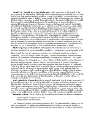 1.BARNES, “Behold, all ye that kindle a fire - This verse refers to the wicked. In the
previous verse, the Messiah had called upon all the pious to put their trust in God, and it is there
implied that they would do so. But it would not be so with the wicked. In times of darkness and
calamity, instead of trusting in God they would confide in their own resources, and endeavor to
kindle a light for themselves in which they might walk. But the result would be, that they would
find no comfort, and would ultimately under his hand lie down in sorrow. The figure is
continued from the previous verse. The pious who are in darkness wait patiently for the light
which Yahweh shall kindle for them But not so with the wicked. They attempt to kindle a light
for themselves, and to walk in that. The phrase, ‘that kindle a fire,’ refers to all the plans which
people form with reference to their own salvation; all which they rely upon to guide them
through the darkness of this world. It may include, therefore, all the schemes of human
philosophy, of false religion, of paganism, of infidelity, deism, and self-righteousness; all
dependence on our good works, our charities ties, and our prayers. All these are false lights
which people enkindle, in order to guide themselves when they resolve to cast off God, to
renounce his revelation, and to resist his spirit. It may have had a primary reference to the Jews,
who so often rejected the divine guidance, and who relied so much on themselves; but it also
includes all the plans which people devise to conduct themselves to heaven. The confidence of
the pious Isa_50:10 is in the light of God; that of the wicked is in the light of people.
That compass yourselves about with sparks - There has been considerable variety in
the interpretation of the word rendered here sparks (‫זיקות‬ ziyqoth). It occurs nowhere else in the
Bible, though the word ‫זקים‬ ziqqiym occurs in Pro_26:18, where it is rendered in the text
‘firebrands,’ and in the margin ‘flames,’ or ‘sparks.’ Gesenius supposes that these are different
forms at the same word, and renders the word here, ‘burning arrows, fiery darts.’ The Vulgate
renders it ‘flames.’ The Septuagint, φλογᆳ phlogi - ‘flame.’ In the Syriac the word has the sense of
lightning. Vitringa supposes it means ‘faggots,’ and that the sense is, that they encompass
themselves with faggots, in order to make a great conflagration. Lowth renders it, very loosely,
‘Who heap the fuel round about.’ But it is probable that the common version has given the true
sense, and that the reference is to human devices, which give no steady and clear light, but
which may be compared with a spark struck from a flint. The idea probably is, that all human
devices for salvation bear the same resemblance to the true plan proposed by God, which a
momentary spark in the dark does to the clear shining of a bright light like that of the sun. If this
is the sense, it is a most graphic and striking description of the nature of all the schemes by
which the sinner hopes to save himself.
Walk in the light of your fire - That is, you will walk in that light. It is not a command as if
he wished them to do it, but it is a declaration which is intended to direct their attention to the
fact that if they did this they would lie down in sorrow. It is language such as we often use, as
when we say to a young man, ‘go on a little further in a career of dissipation, and you will bring
yourself to poverty and shame and death.’ Or as if we should say to a man near a precipice, ‘go
on a little further, and you wilt fall down and be dashed in pieces.’ The essential idea is, that this
course would lead to ruin. It is implied that they would walk on in this way, and be destroyed.
This shall ye have - As the result of this, you shall lie down in sorrow. Herder renders this:
One movement of my hand upon you,
And ye shall lie down in sorrow.
How simple and yet how sublime an expression is this! The Messiah but lifts his hand and the
lights are quenched. His foes lie down sad and dejected, in darkness and sorrow. The idea is,
that they would receive their doom from his hand, and that it would he as easy for him as is the
 