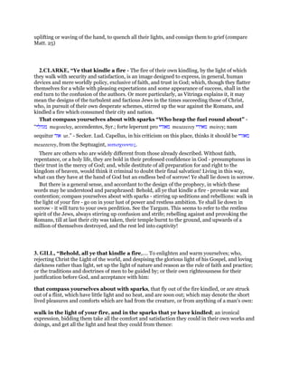 uplifting or waving of the hand, to quench all their lights, and consign them to grief (compare
Matt. 25)
2.CLARKE, “Ye that kindle a fire - The fire of their own kindling, by the light of which
they walk with security and satisfaction, is an image designed to express, in general, human
devices and mere worldly policy, exclusive of faith, and trust in God; which, though they flatter
themselves for a while with pleasing expectations and some appearance of success, shall in the
end turn to the confusion of the authors. Or more particularly, as Vitringa explains it, it may
mean the designs of the turbulent and factious Jews in the times succeeding those of Christ,
who, in pursuit of their own desperate schemes, stirred up the war against the Romans, and
kindled a fire which consumed their city and nation.
That compass yourselves about with sparks “Who heap the fuel round about” -
“‫מגוזלי‬ megozeley, accendentes, Syr.; forte leperunt pro ‫מאזרי‬ meazzerey ‫מאירי‬ meirey; nam
sequitur ‫אור‬ ur.” - Secker. Lud. Capellus, in his criticism on this place, thinks it should be ‫מאזרי‬
meazzerey, from the Septuagint, κατισχυοντες.
There are others who are widely different from those already described. Without faith,
repentance, or a holy life, they are bold in their professed confidence in God - presumptuous in
their trust in the mercy of God; and, while destitute of all preparation for and right to the
kingdom of heaven, would think it criminal to doubt their final salvation! Living in this way,
what can they have at the hand of God but an endless bed of sorrow! Ye shall lie down in sorrow.
But there is a general sense, and accordant to the design of the prophecy, in which these
words may be understood and paraphrased: Behold, all ye that kindle a fire - provoke war and
contention; compass yourselves about with sparks - stirring up seditions and rebellions: walk in
the light of your fire - go on in your lust of power and restless ambition. Ye shall lie down in
sorrow - it will turn to your own perdition. See the Targum. This seems to refer to the restless
spirit of the Jews, always stirring up confusion and strife; rebelling against and provoking the
Romans, till at last their city was taken, their temple burnt to the ground, and upwards of a
million of themselves destroyed, and the rest led into captivity!
3. GILL, “Behold, all ye that kindle a fire,.... To enlighten and warm yourselves; who,
rejecting Christ the Light of the world, and despising the glorious light of his Gospel, and loving
darkness rather than light, set up the light of nature and reason as the rule of faith and practice;
or the traditions and doctrines of men to be guided by; or their own righteousness for their
justification before God, and acceptance with him:
that compass yourselves about with sparks, that fly out of the fire kindled, or are struck
out of a flint, which have little light and no heat, and are soon out; which may denote the short
lived pleasures and comforts which are had from the creature, or from anything of a man's own:
walk in the light of your fire, and in the sparks that ye have kindled; an ironical
expression, bidding them take all the comfort and satisfaction they could in their own works and
doings, and get all the light and heat they could from thence:
 