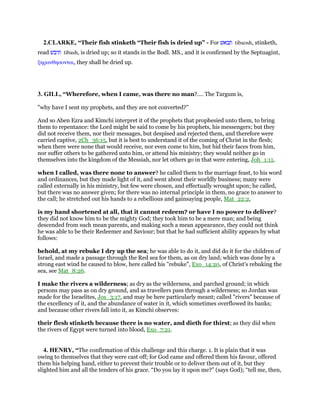 2.CLARKE, “Their fish stinketh “Their fish is dried up” - For ‫תבאש‬ tibaosh, stinketh,
read ‫תיבש‬ tibash, is dried up; so it stands in the Bodl. MS., and it is confirmed by the Septuagint,
ξηρανθησονται, they shall be dried up.
3. GILL, “Wherefore, when I came, was there no man?.... The Targum is,
"why have I sent my prophets, and they are not converted?''
And so Aben Ezra and Kimchi interpret it of the prophets that prophesied unto them, to bring
them to repentance: the Lord might be said to come by his prophets, his messengers; but they
did not receive them, nor their messages, but despised and rejected them, and therefore were
carried captive, 2Ch_36:15, but it is best to understand it of the coming of Christ in the flesh;
when there were none that would receive, nor even come to him, but hid their faces from him,
nor suffer others to be gathered unto him, or attend his ministry; they would neither go in
themselves into the kingdom of the Messiah, nor let others go in that were entering, Joh_1:11,
when I called, was there none to answer? he called them to the marriage feast, to his word
and ordinances, but they made light of it, and went about their worldly business; many were
called externally in his ministry, but few were chosen, and effectually wrought upon; he called,
but there was no answer given; for there was no internal principle in them, no grace to answer to
the call; he stretched out his hands to a rebellious and gainsaying people, Mat_22:2,
is my hand shortened at all, that it cannot redeem? or have I no power to deliver?
they did not know him to be the mighty God; they took him to be a mere man; and being
descended from such mean parents, and making such a mean appearance, they could not think
he was able to be their Redeemer and Saviour; but that he had sufficient ability appears by what
follows:
behold, at my rebuke I dry up the sea; he was able to do it, and did do it for the children of
Israel, and made a passage through the Red sea for them, as on dry land; which was done by a
strong east wind he caused to blow, here called his "rebuke", Exo_14:20, of Christ's rebuking the
sea, see Mat_8:26.
I make the rivers a wilderness; as dry as the wilderness, and parched ground; in which
persons may pass as on dry ground, and as travellers pass through a wilderness; so Jordan was
made for the Israelites, Jos_3:17, and may be here particularly meant; called "rivers" because of
the excellency of it, and the abundance of water in it, which sometimes overflowed its banks;
and because other rivers fall into it, as Kimchi observes:
their flesh stinketh because there is no water, and dieth for thirst; as they did when
the rivers of Egypt were turned into blood, Exo_7:21.
4. HENRY, “The confirmation of this challenge and this charge. 1. It is plain that it was
owing to themselves that they were cast off; for God came and offered them his favour, offered
them his helping hand, either to prevent their trouble or to deliver them out of it, but they
slighted him and all the tenders of his grace. “Do you lay it upon me?” (says God); “tell me, then,
 