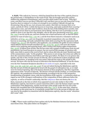 6. K&D, “The radical sin, however, which has lasted from the time of the captivity down to
the present time, is disobedience to the word of God. This sin brought upon Zion and her
children the judgment of banishment, and it was this which made it last so long. “Why did I
come, and there was no one there? Why did I call, and there was no one who answered? Is my
hand too short to redeem? or is there no strength in me to deliver? Behold, through my
threatening I dry up the sea; turn streams into a plain: their fish rot, because there is no
water, and die for thirst. I clothe the heavens in mourning, and make sackcloth their covering.”
Jehovah has come, and with what? It follows, from the fact of His bidding them consider, that
His hand is not too short to set Israel loose and at liberty, that He is not so powerless as to be
unable to draw it out; that He is the Almighty, who by His mere threatening word (Psa_106:9;
Psa_104:7) can dry up the sea, and turn streams into a hard and barren soil, so that the fishes
putrefy for want of water (Exo_7:18, etc.), and die from thirst (thamoth a voluntative used as an
indicative, as in Isa_12:1, and very frequently in poetical composition); who can clothe the
heavens in mourning, and make sackcloth their (dull, dark) covering (for the expression itself,
compare Isa_37:1-2); who therefore, fiat applicatio, can annihilate the girdle of waters behind
which Babylon fancies herself concealed (see Isa_42:15; Isa_44:27), and cover the empire,
which is now enslaving and torturing Israel, with a sunless and starless night of destruction
(Isa_13:10). It follows from all this, that He has come with a gospel of deliverance from sin and
punishment; but Israel has given no answer, has not received this message of salvation with
faith, since faith is assent to the word of God. And in whom did Jehovah come? Knobel and most
of the commentators reply, “in His prophets.” This answer is not wrong, but it does not suffice to
show the connection between what follows and what goes before. For there it is one person who
speaks; and who is that, but the servant of Jehovah, who is introduced in these prophecies with
dramatic directness, as speaking in his own name? Jehovah has come to His people in His
servant. We know who was the servant of Jehovah in the historical fulfilment. It was He whom
even the New Testament Scriptures describe as τᆵν παሏδα τοሞ κυρίου, especially in the Acts
(Act_3:13, Act_3:26; Act_4:27, Act_4:30). It was not indeed during the Babylonian captivity
that the servant of Jehovah appeared in Israel with the gospel of redemption; but, as we shall
never be tired of repeating, this is the human element in these prophecies, that they regard the
appearance of the “servant of Jehovah,” the Saviour of Israel and the heathen, as connected with
the captivity: the punishment of Israel terminating, according to the law of the perspective
foreshortening of prophetic vision, with the termination of the captivity - a connection which we
regard as one of the strongest confirmations of the composition of these addresses before the
captivity, as well as of Isaiah's authorship. But this ᅊνθρώπινον does not destroy the θεሏον in
them, inasmuch as the time at which Jesus appeared was not only similar to that of the
Babylonian captivity, but stood in a causal connection with it, since the Roman empire was the
continuation of the Babylonian, and the moral state of the people under the iron arm of the
Roman rule resembled that of the Babylonian exiles (Eze_2:6-7). At the same time, whatever
our opinion on this point may be, it is perfectly certain that it is to the servant of Jehovah, who
was seen by the prophet in connection with the Babylonian captivity, that the words “wherefore
did I come” refer.
7. SBC, “These words could have been spoken only by the Mediator between God and man, the
man Christ Jesus. They place before our thoughts:—
 