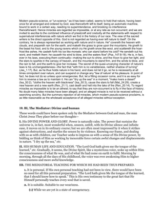 Modern pseudo-science, or "un-science," as it has been called, seems to hold that nature, having been
once for all arranged and ordered by God, was thenceforth left to itself, being an automatic machine,
bound to work in a certain way, needing no superintendence, and brooking no interference
thenceforward. Hence miracles are regarded as impossible, or at any rate as non occurrent; and we are
invited to ascribe to the combined influence of priestcraft and credulity all the statements with respect to
supernatural interferences with nature which we find in the history of our race. The view of the sacred
writers is the direct opposite of this. God is not regarded as having ever left nature to itself'. On the
contrary, he is always represented as working with nature and in nature. He" covereth the heaven with
clouds, and prepareth rain for the earth, and maketh the grass to grow upon the mountains. He giveth to
the beast his food, and to the young ravens which cry He giveth snow like wool, and scattereth the hoar-
frost like ashes. He casteth forth his ice like morsels: who can stand before his cold? He sendeth out his
word, and melteth them: he causeth his wind to blow, and the waters flow" (Psa_147:8-18). He is, in fact,
ever in his laws, executing them continually—making the sun to shine, and the moon to give her light, and
the stars to sparkle in the canopy of heaven, and the mountains to stand firm, and the winds to blow, and
the rain to fall, and the earth to give her increase. The secret of the quasi-unvarying character of nature's
laws is his unchangeableness—the fact that "with him is no variableness, neither shadow of turning"
(Jas_1:17). But, as he thus holds nature in his hand, and does not let it go, so he is necessarily at all
times omnipotent over nature, and can suspend or change any "law of nature' at his pleasure. In point of
fact, he does not do so unless upon emergencies. But, let a fitting occasion come, and it is as easy for
him to reverse a law as to maintain it. He can "dry up the sea" in a moment, "make rivers a desert"
(Isa_50:2), "clothe the heaven with blackness" (Isa_50:3), cause the stars to fall (Mat_24:29), create a
new heaven and a new earth (Rev_21:1), cast death and hell into the lake of fire (Rev_20:14). To regard
miracles as impossible is to be an atheist; to say that they are non-occurrent is to fly in the face of history.
No doubt many false miracles have been alleged, and an alleged miracle is not to be received without a
searching scrutiny. But the summary rejection of all miracles, which modern pseudo-science proclaims, is
as little reasonable as the wholesale acceptance of all alleged miracles without exception.
10. BI, The Mediator: Divine and human
These words could have been spoken only by the Mediator between God and man, the man
Christ Jesus They place before our thoughts—
I. His DIVINE POWER AND GLORY. Power is naturally calm. The power that sustains the
universe is, in fact, most wonderful when, unseen, unfelt, with its Divine silence and infinite
ease, it moves on in its ordinary course; but we are often most impressed by it when it strikes
against obstructions, and startles the senses by its violence. Knowing our frame, and dealing
with us as with children, our Teacher seeks to impress us with a sense of His Divine power, by
bidding us think of Him as working by inexorable force certain awful changes and displacements
in nature. “I dry up the sea,” etc.
II. HIS HUMAN LIFE AND EDUCATION. “The Lord God hath given me the tongue of the
learned,” etc. Gradually, it seems, the Divine Spirit, like a mysterious voice, woke up within Him
the consciousness of what He was, and of what He had come on earth to fulfil. Morning by
morning, through all the days of His childhood, the voice was ever awakening Him to higher
consciousness and more awful knowledge.
III. THE MEDIATORIAL TEACHING FOR WHICH HE HAD BEEN THUS PREPARED.
1. It is personal. If His own personal teaching had not been in view, there would have been
no need for all this personal preparation. “The Lord hath given Me the tongue of the learned,
that I should know how to speak.” This is His own testimony to the great fact that He
Himself personally teaches every soul that is saved.
2. It is suitable. Suitable to our weariness.
(1) While we are yet in a state of unregeneracy.
 