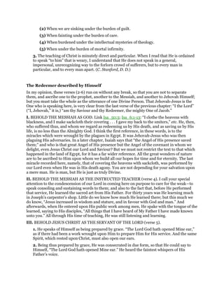 (2) When we are sinking under the burden of guilt.
(3) When fainting under the burden of care.
(4) When burdened under the intellectual mysteries of theology.
(5) When under the burden of mortal infirmity.
3. The teaching of Christ is minutely direct and particular. When I read that He is ordained
to speak “to him” that is weary, I understand that He does not speak in a general,
impersonal, unrecognizing way to the forlorn crowd of sufferers, but to every man in
particular, and to every man apart. (C. Stanford, D. D.)
The Redeemer described by Himself
In my opinion, these verses (2-6) run on without any break, so that you are not to separate
them, and ascribe one to the prophet, another to the Messiah, and another to Jehovah Himself;
but you must take the whole as the utterance of one Divine Person. That Jehovah-Jesus is the
One who is speaking here, is very clear from the last verse of the previous chapter: “I the Lord”
(“I, Jehovah,” it is,) “am thy Saviour and thy Redeemer, the mighty One of Jacob.”
I. BEHOLD THE MESSIAH AS GOD. Link Isa_50:3; Isa_6:1-13: “I clothe the heavens with
blackness, and I make sackcloth their covering . . . I gave my back to the smiters,” etc. He, then,
who suffered thus, and whom we regard as redeeming us by His death, and as saving us by His
life, is no less than the Almighty God. I think the first reference, in these words, is to the
miracles which were wrought by the plagues in Egypt. It was Jehovah-Jesus who was then
plaguing His adversaries. In a later chapter, Isaiah says that “the Angel of His presence saved
them;” and who is that great Angel of His presence but the Angel of the covenant in whom we
delight, even Jesus Christ our Lord and Saviour? But we must not restrict the text to that which
happened in the land of Egypt, for it has a far wider reference. All the great wonders of nature
are to be ascribed to Him upon whom we build all our hopes for time and for eternity. The last
miracle recorded here, namely, that of covering the heavens with sackcloth, was performed by
our Lord even when He was in His death agony. You are not depending for your salvation upon
a mere man. He is man, but He is just as truly Divine.
II. BEHOLD THE MESSIAH AS THE INSTRUCTED TEACHER (verse 4). I call your special
attention to the condescension of our Lord in coming here on purpose to care for the weak—to
speak consoling and sustaining words to them; and also to the fact that, before He performed
that service, He learned the sacred art from His Father. For thirty years was He learning much
in Joseph’s carpenter’s shop. Little do we know how much He learned there; but this much we
do know, “Jesus increased in wisdom and stature, and in favour with God and man.” And
afterwards, when He entered upon His public work among men, He spake with the tongue of the
learned, saying to His disciples, “All things that I have heard of My Father I have made known
unto you.” All through His time of teaching, He was still listening and learning.
III. BEHOLD JESUS CHRIST AS THE SERVANT OF THE LORD (verse 5).
1. He speaks of Himself as being prepared by grace. “The Lord God hath opened Mine ear,”
as if there had been a work wrought upon Him to prepare Him for His service. And the same
Spirit, which rested upon Christ, must also open our ears.
2. Being thus prepared by grace, He was consecrated in due form, so that He could say to
Himself, “The Lord God hath opened Mine ear.” He heard the faintest whispers of His
Father’s voice.
 