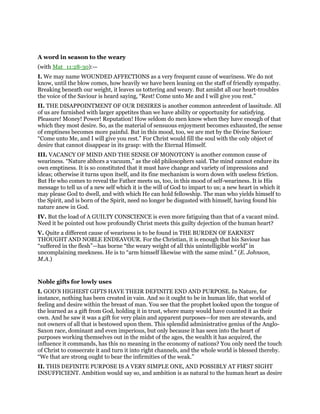 A word in season to the weary
(with Mat_11:28-30):—
I. We may name WOUNDED AFFECTIONS as a very frequent cause of weariness. We do not
know, until the blow comes, how heavily we have been leaning on the staff of friendly sympathy.
Breaking beneath our weight, it leaves us tottering and weary. But amidst all our heart-troubles
the voice of the Saviour is heard saying, “Rest! Come unto Me and I will give you rest.”
II. THE DISAPPOINTMENT OF OUR DESIRES is another common antecedent of lassitude. All
of us are furnished with larger appetites than we have ability or opportunity for satisfying.
Pleasure! Money! Power! Reputation! How seldom do men know when they have enough of that
which they most desire. So, as the material of sensuous enjoyment becomes exhausted, the sense
of emptiness becomes more painful. But in this mood, too, we are met by the Divine Saviour:
“Come unto Me, and I will give you rest.” For Christ would fill the soul with the only object of
desire that cannot disappear in its grasp: with the Eternal Himself.
III. VACANCY OF MIND AND THE SENSE OF MONOTONY is another common cause of
weariness. “Nature abhors a vacuum,” as the old philosophers said. The mind cannot endure its
own emptiness. It is so constituted that it must have change and variety of impressions and
ideas; otherwise it turns upon itself, and its fine mechanism is worn down with useless friction.
But He who comes to reveal the Father meets us, too, in this mood of self-weariness. It is His
message to tell us of a new self which it is the will of God to impart to us; a new heart in which it
may please God to dwell, and with which He can hold fellowship. The man who yields himself to
the Spirit, and is born of the Spirit, need no longer be disgusted with himself, having found his
nature anew in God.
IV. But the load of A GUILTY CONSCIENCE is even more fatiguing than that of a vacant mind.
Need it be pointed out how profoundly Christ meets this guilty dejection of the human heart?
V. Quite a different cause of weariness is to be found in THE BURDEN OF EARNEST
THOUGHT AND NOBLE ENDEAVOUR. For the Christian, it is enough that his Saviour has
“suffered in the flesh”—has borne “the weary weight of all this unintelligible world” in
uncomplaining meekness. He is to “arm himself likewise with the same mind.” (E. Johnson,
M.A.)
Noble gifts for lowly uses
I. GOD’S HIGHEST GIFTS HAVE THEIR DEFINITE END AND PURPOSE. In Nature, for
instance, nothing has been created in vain. And so it ought to be in human life, that world of
feeling and desire within the breast of man. You see that the prophet looked upon the tongue of
the learned as a gift from God, holding it in trust, where many would have counted it as their
own. And he saw it was a gift for very plain and apparent purposes—for men are stewards, and
not owners of all that is bestowed upon them. This splendid administrative genius of the Anglo-
Saxon race, dominant and even imperious, but only because it has seen into the heart of
purposes working themselves out in the midst of the ages, the wealth it has acquired, the
influence it commands, has this no meaning in the economy of nations? You only need the touch
of Christ to consecrate it and turn it into right channels, and the whole world is blessed thereby.
“We that are strong ought to bear the infirmities of the weak.”
II. THIS DEFINITE PURPOSE IS A VERY SIMPLE ONE, AND POSSIBLY AT FIRST SIGHT
INSUFFICIENT. Ambition would say so, and ambition is as natural to the human heart as desire
 