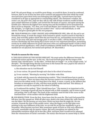 itself. We ask great things, we would be great things, we would do them. It must be confessed,
however, that no sin of man has been more constant and apparent than that which has made
men look down upon these lowly uses belonging unto lofty gifts. A proud reserve has been
considered in all ages as appropriate to commanding talents. The statesman’s wisdom, the
orator’s art, the poet’s fire, what are they side by side with all that wondrous wealth lavished
upon simple fishermen in Galilee, and carried into the home of Lazarus, and spent among the
humble poor. Between the highest born among men and the humblest service henceforward
there can be no disparity. “If I, then, your Lord and Master, have washed your feet,” He said to
His disciples, “ye ought also to wash one another’s feet.” And as with individuals, so with
nations. God gives special gifts for His own purposes.
III. THIS PURPOSE IS A VERY URGENT AND APPROPRIATE ONE. After all, the end is not
beneath the means. It needs the tongue of the learned to speak a word in season to him that is
weary, that word fitly spoken which dries the tear from the eye, and banishes sorrow from the
heart. To do away with pain and assuage grief, is not that a noble, a Divine thing? And will you
see how Christianity has been doing this in lower and yet very important directions, permeating
society by its subtle influences for good? And more when you understand Isaiah’s words in their
true and spiritual significance, what a field of usefulness unfolds itself! For the great burdens of
mankind are not physical, but mental and spiritual. (W. Baxendale.)
Words in season for the weary
I. THE EDUCATION OF THE DIVINE SERVANT. We must notice the difference between the
authorized version and the new. In the one, “the Lord God hath given Me the tongue of the
learned, that I should know.” In the other, “of them that are taught”—or, as the margin reads, “of
disciples.” The thought being that the Lord Jesus in His human life was a pupil in the school of
human pain, under the tutelage of His Father.
1. His education was by God Himself.
2. It was various. He passed through each class in the school of weariness.
3. It was constant. “Morning by morning” the Father woke Him.
4. It dealt with the season for administering comfort. “That I should know how to speak a
word in season.” There are times when the nervous system is so overstrained that it cannot
bear even the softest words. It is best then to be silent. A caress, a touch, or the stillness that
breathes an atmosphere of calm, will then most quickly soothe and heal. This delicacy of
perception can only be acquired in the school of suffering.
5. It embraced the method. “That I should know how.” The manner is as important as the
season. A message of good-will may be uttered with so little sympathy, and in tones so gruff
and grating, that it will repel. The touch of the comforter must be that of the nurse on the
fractured bone—of the mother with the frightened child.
II. HIS RESOLUTION. From the first, Jesus knew that He must die. The Lord God poured the
full story into His opened ear. With all other men, death is the close of their life; with Christ it
was the object. We die because we were born; Christ was born that He might die. On one
occasion, towards the close of His earthly career, when the fingers on the dial-plate were
pointing to the near fulfilment of the time, we are told He set His face steadfastly to go to
Jerusalem. What heroism was here! Men sometimes speak of Christ as if He were effeminate
and weak, remarkable only for passive virtues. But such conceptions are refuted by the
indomitable resolution which set its face like a flint, and knew that it would not be ashamed.
Note the voluntariness of Christ’s surrender. The martyr dies because he cannot help it; Christ
 