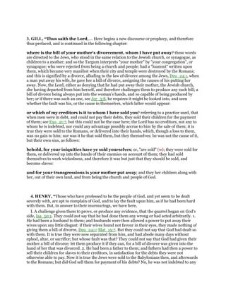 3. GILL, “Thus saith the Lord,.... Here begins a new discourse or prophecy, and therefore
thus prefaced, and is continued in the following chapter:
where is the bill of your mother's divorcement, whom I have put away? these words
are directed to the Jews, who stood in the same relation to the Jewish church, or synagogue, as
children to a mother; and so the Targum interprets "your mother" by "your congregation", or
synagogue; who were rejected from being a church and people; had a "loammi" written upon
them, which became very manifest when their city and temple were destroyed by the Romans;
and this is signified by a divorce, alluding to the law of divorce among the Jews, Deu_24:1, when
a man put away his wife, he gave her a bill of divorce, assigning the causes of his putting her
away. Now, the Lord, either as denying that he had put away their mother, the Jewish church,
she having departed from him herself, and therefore challenges them to produce any such bill; a
bill of divorce being always put into the woman's hands, and so capable of being produced by
her; or if there was such an one, see Jer_3:8, he requires it might be looked into, and seen
whether the fault was his, or the cause in themselves, which latter would appear:
or which of my creditors is it to whom I have sold you? referring to a practice used, that
when men were in debt, and could not pay their debts, they sold their children for the payment
of them; see Exo_21:7, but this could not be the case here; the Lord has no creditors, not any to
whom he is indebted, nor could any advantage possibly accrue to him by the sale of them; it is
true they were sold to the Romans, or delivered into their hands, which, though a loss to them,
was no gain to him; nor was it he that sold them, but they themselves; he was not the cause of it,
but their own sins, as follows:
behold, for your iniquities have ye sold yourselves; or, "are sold" (w); they were sold for
them, or delivered up into the hands of their enemies on account of them; they had sold
themselves to work wickedness, and therefore it was but just that they should be sold, and
become slaves:
and for your transgressions is your mother put away; and they her children along with
her, out of their own land, and from being the church and people of God.
4. HENRY, “Those who have professed to be the people of God, and yet seem to be dealt
severely with, are apt to complain of God, and to lay the fault upon him, as if he had been hard
with them. But, in answer to their murmurings, we have here,
I. A challenge given them to prove, or produce any evidence, that the quarrel began on God's
side, Isa_50:1. They could not say that he had done them any wrong or had acted arbitrarily. 1.
He had been a husband to them; and husbands were then allowed a power to put away their
wives upon any little disgust: if their wives found not favour in their eyes, they made nothing of
giving them a bill of divorce, Deu_24:1; Mat_19:7. But they could not say that God had dealt so
with them. It is true they were now separated from him, and had abode many days without
ephod, altar, or sacrifice; but whose fault was that? They could not say that God had given their
mother a bill of divorce; let them produce it if they can, for a bill of divorce was given into the
hand of her that was divorced. 2. He had been a father to them; and fathers had then a power to
sell their children for slaves to their creditors, in satisfaction for the debts they were not
otherwise able to pay. Now it is true the Jews were sold to the Babylonians then, and afterwards
to the Romans; but did God sell them for payment of his debts? No, he was not indebted to any
 