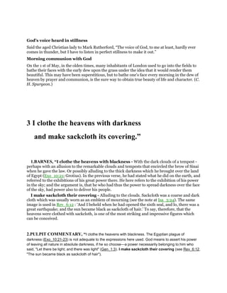 God’s voice heard in stillness
Said the aged Christian lady to Mark Rutherford, “The voice of God, to me at least, hardly ever
comes in thunder, but I have to listen in perfect stillness to make it out.”
Morning communion with God
On the 1 st of May, in the olden times, many inhabitants of London used to go into the fields to
bathe their faces with the early dew upon the grass under the idea that it would render them
beautiful. This may have been superstitious, but to bathe one’s face every morning in the dew of
heaven by prayer and communion, is the sure way to obtain true beauty of life and character. (C.
H. Spurgeon.)
3 I clothe the heavens with darkness
and make sackcloth its covering.”
1.BARNES, “I clothe the heavens with blackness - With the dark clouds of a tempest -
perhaps with an allusion to the remarkable clouds and tempests that encircled the brow of Sinai
when he gave the law. Or possibly alluding to the thick darkness which he brought over the land
of Egypt (Exo_10:21; Grotius). In the previous verse, he had stated what he did on the earth, and
referred to the exhibitions of his great power there. He here refers to the exhibition of his power
in the sky; and the argument is, that he who had thus the power to spread darkness over the face
of the sky, had power also to deliver his people.
I make sackcloth their covering - Alluding to the clouds. Sackcloth was a coarse and dark
cloth which was usually worn as an emblem of mourning (see the note at Isa_3:24). The same
image is used in Rev_6:12 : ‘And I beheld when he had opened the sixth seal, and lo, there was a
great earthquake; and the sun became black as sackcloth of hair.’ To say, therefore, that the
heavens were clothed with sackcloth, is one of the most striking and impressive figures which
can be conceived.
2.PULPIT COMMENTARY, “I clothe the heavens with blackness. The Egyptian plague of
darkness (Exo_10:21-23) is not adequate to the expressions here used. God means to assert his power
of leaving all nature in absolute darkness, if he so choose—a power necessarily belonging to him who
said, "Let there be light; and there was light" (Gen_1:3). I make sackcloth their covering (see Rev_6:12,
"The sun became black as sackcloth of hair").
 