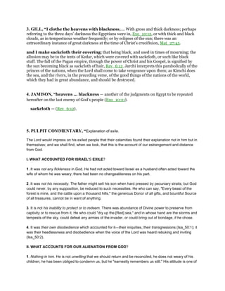 3. GILL, “I clothe the heavens with blackness,.... With gross and thick darkness; perhaps
referring to the three days' darkness the Egyptians were in, Exo_10:12, or with thick and black
clouds, as in tempestuous weather frequently; or by eclipses of the sun; there was an
extraordinary instance of great darkness at the time of Christ's crucifixion, Mat_27:45.
and I make sackcloth their covering; that being black, and used in times of mourning; the
allusion may be to the tents of Kedar, which were covered with sackcloth, or such like black
stuff. The fall of the Pagan empire, through the power of Christ and his Gospel, is signified by
the sun becoming black as sackcloth of hair, Rev_6:12. Jarchi interprets this parabolically of the
princes of the nations, when the Lord shall come to take vengeance upon them; as Kimchi does
the sea, and the rivers, in the preceding verse, of the good things of the nations of the world,
which they had in great abundance, and should be destroyed.
4. JAMISON, “heavens ... blackness — another of the judgments on Egypt to be repeated
hereafter on the last enemy of God’s people (Exo_10:21).
sackcloth — (Rev_6:12).
5. PULPIT COMMENTARY, “Explanation of exile.
The Lord would impress on his exiled people that their calamities found their explanation not in him but in
themselves; and we shall find, when we look, that this is the account of our estrangement and distance
from God.
I. WHAT ACCOUNTED FOR ISRAEL'S EXILE?
1. It was not any fickleness in God. He had not acted toward Israel as a husband often acted toward the
wife of whom he was weary; there had been no changeableness on his part.
2. It was not his necessity. The father might sell his son when hard pressed by pecuniary straits; but God
could never, by any supposition, be reduced to such necessities. He who can say, "Every beast of the
forest is mine, and the cattle upon a thousand hills," the generous Donor of all gifts, and bountiful Source
of all treasures, cannot be in want of anything.
3. It is not his inability to protect or to redeem. There was abundance of Divine power to preserve from
captivity or to rescue from it. He who could "dry up the [Red] sea," and in whose hand are the storms and
tempests of the sky, could defeat any armies of the invader, or could bring out of bondage, if he chose.
4. It was their own disobedience which accounted for it—their iniquities, their transgressions (Isa_50:1); it
was their heedlessness and disobedience when the voice of the Lord was heard rebuking and inviting
(Isa_50:2).
II. WHAT ACCOUNTS FOR OUR ALIENATION FROM GOD?
1. Nothing in him. He is not unwilling that we should return and be reconciled; he does not weary of his
children; he has been obliged to condemn us, but he "earnestly remembers us still." His attitude is one of
 