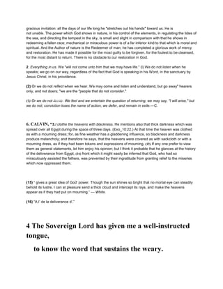gracious invitation: all the days of our life long he "stretches out his hands" toward us. He is
not unable. The power which God shows in nature, in his control of the elements, in regulating the tides of
the sea, and directing the tempest in the sky, is small and slight in comparison with that he shows in
redeeming a fallen race; mechanical or miraculous power is of a far inferior kind to that which is moral and
spiritual. And the Author of nature is the Redeemer of man; he has completed a glorious work of mercy
and restoration. He has made it possible for the most guilty to be forgiven, for the foulest to be cleansed,
for the most distant to return. There is no obstacle to our restoration in God.
2. Everything in us. We "will not come unto him that we may have life." (l) We do not listen when he
speaks; we go on our way, regardless of the fact that God is speaking in his Word, in the sanctuary by
Jesus Christ, in his providence.
(2) Or we do not reflect when we hear. We may come and listen and understand, but go away" hearers
only, and not doers; "we are the "people that do not consider."
(3) Or we do not decide. We feel and we entertain the question of returning; we may say, "I will arise," but
we do not; conviction loses the name of action; we defer, and remain in exile.—C.
6. CALVIN, “3.I clothe the heavens with blackness. He mentions also that thick darkness which was
spread over all Egypt during the space of three days. (Exo_10:22.) At that time the heaven was clothed
as with a mouming dress; for, as fine weather has a gladdening influence, so blackness and darkness
produce melancholy; and therefore he says, that the heavens were covered as with sackcloth or with a
mouming dress, as if they had been tokens and expressions of mouming, (15) If any one prefer to view
them as general statements, let him enjoy his opinion; but I think it probable that he glances at the history
of the deliverance from Egypt, (16) front which it might easily be inferred that God, who had so
miraculously assisted the fathers, was prevented by their ingratitude from granting relief to the miseries
which now oppressed them.
(15) “ gives a great idea of God’ power. Though the sun shines so bright that no mortal eye can steadily
behold its lustre, I can at pleasure send a thick cloud and intercept its rays, and make the heavens
appear as if they had put on mourning.” — White.
(16) “A l’ de la deliverance d’.”
4 The Sovereign Lord has given me a well-instructed
tongue,
to know the word that sustains the weary.
 