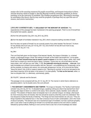 master who in the morning summons his pupils around him, and imparts instruction to them.
And the doctrine which is taught is, that the Messiah would be eminently qualified, by divine
teaching, to be the instructor of mankind. The Chaldee paraphrases this, ‘Morning by morning,
he anticipates (the dawn), that he may send his prophets, if perhaps they my open the ears of
sinners, and receive instruction.’
2.PULPIT COMMENTARY, “A SOLILOQUY OF THE SERVANT OF JEHOVAH. The
separateness of this passage has been maintained in the opening paragraph. That it is not of himself that
the prophet here speaks, appears
(1) from the self-assertion (Isa_50:4, Isa_50:5, Isa_50:9);
(2) from the depth of humiliation declared in Isa_50:6, which is beyond anything recorded of Isaiah.
But if he does not speak of himself, he can scarcely speak of any other besides "the Servant," of whom
he has already said much (Isa_42:1-8; Isa_49:1-12), and of whom he has still much more to say
(Isa_52:13-15; Isa_53:1-12).
Isa_50:4
The Lord God hath given me the tongue of the learned; literally, the tongue of disciples; i.e. a trained
tongue, a well-taught tongue. Christ "did nothing of himself; as the Father had taught him," so he spoke
(Joh_8:28). That I should know how to speak a word in season to him that is weary; rather, that I shall
know how to sustain by a word him that is weary. Compare, "Come unto me, all ye that labour and are
heavy laden, and I will give you rest" (Mat_11:28). He wakeneth morning by morning mine ear. God
held immediate and constant communication with the "Servant"—not enlightening him occasionally, as he
did the prophets, by dreams and visions, but continually whispering in his ear. At no time did the Father
"leave him alone" (Joh_8:29) or cease to speak to him. "Morning by morning" is not to be narrowed to the
bare literal meaning, but to be taken in the sense of "un-interruptedly." To hear as the learned; rather, to
hear as disciples hear; i.e. attentively, submissively, gladly.
2B. PULPIT, “Jehovah and his Servant.
The passage is to be compared with Isa_42:1-4; Isa_49:1-9. The manner in which God is referred to is
peculiarly solemn—by his double name, the Lord Jehovah.
I. THE SERVANT'S ENDOWMENTS AND TEMPER. The tongue of disciples. The "facility of well-trained
scholars" (Isa_8:6; Isa_54:13)—"a discipled tongue, speaking nothing but what it has learned from God."
A tongue the object of which is comfort to the weary. Not to astonish, dazzle, bewilder, but to edify and
console. "The wisdom of Heaven does not bespeak man in an unknown tongue; nor design, what would
be more miraculous than all miracles, that men should be saved by what they could not understand." But
true eloquence implies the faculty of listening. "The things we have heard declare we unto you." They are
things imparted to the wakened soul, in the clear conscious hours of calm contemplation, and in the mood
of devout sympathy. "The Servant was not a mechanical organ of revelation, but had a spiritual sympathy
with it, even when it told of suffering for himself. It is not that bare assent to the truth which is seldom
followed by spiritual effects. Nothing is more common than to see men of rare knowledge and raised
 