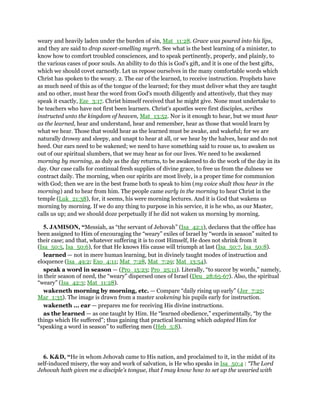 weary and heavily laden under the burden of sin, Mat_11:28. Grace was poured into his lips,
and they are said to drop sweet-smelling myrrh. See what is the best learning of a minister, to
know how to comfort troubled consciences, and to speak pertinently, properly, and plainly, to
the various cases of poor souls. An ability to do this is God's gift, and it is one of the best gifts,
which we should covet earnestly. Let us repose ourselves in the many comfortable words which
Christ has spoken to the weary. 2. The ear of the learned, to receive instruction. Prophets have
as much need of this as of the tongue of the learned; for they must deliver what they are taught
and no other, must hear the word from God's mouth diligently and attentively, that they may
speak it exactly, Eze_3:17. Christ himself received that he might give. None must undertake to
be teachers who have not first been learners. Christ's apostles were first disciples, scribes
instructed unto the kingdom of heaven, Mat_13:52. Nor is it enough to hear, but we must hear
as the learned, hear and understand, hear and remember, hear as those that would learn by
what we hear. Those that would hear as the learned must be awake, and wakeful; for we are
naturally drowsy and sleepy, and unapt to hear at all, or we hear by the halves, hear and do not
heed. Our ears need to be wakened; we need to have something said to rouse us, to awaken us
out of our spiritual slumbers, that we may hear as for our lives. We need to be awakened
morning by morning, as duly as the day returns, to be awakened to do the work of the day in its
day. Our case calls for continual fresh supplies of divine grace, to free us from the dulness we
contract daily. The morning, when our spirits are most lively, is a proper time for communion
with God; then we are in the best frame both to speak to him (my voice shalt thou hear in the
morning) and to hear from him. The people came early in the morning to hear Christ in the
temple (Luk_21:38), for, it seems, his were morning lectures. And it is God that wakens us
morning by morning. If we do any thing to purpose in his service, it is he who, as our Master,
calls us up; and we should doze perpetually if he did not waken us morning by morning.
5. JAMISON, “Messiah, as “the servant of Jehovah” (Isa_42:1), declares that the office has
been assigned to Him of encouraging the “weary” exiles of Israel by “words in season” suited to
their case; and that, whatever suffering it is to cost Himself, He does not shrink from it
(Isa_50:5, Isa_50:6), for that He knows His cause will triumph at last (Isa_50:7, Isa_50:8).
learned — not in mere human learning, but in divinely taught modes of instruction and
eloquence (Isa_49:2; Exo_4:11; Mat_7:28, Mat_7:29; Mat_13:54).
speak a word in season — (Pro_15:23; Pro_25:11). Literally, “to succor by words,” namely,
in their season of need, the “weary” dispersed ones of Israel (Deu_28:65-67). Also, the spiritual
“weary” (Isa_42:3; Mat_11:28).
wakeneth morning by morning, etc. — Compare “daily rising up early” (Jer_7:25;
Mar_1:35). The image is drawn from a master wakening his pupils early for instruction.
wakeneth ... ear — prepares me for receiving His divine instructions.
as the learned — as one taught by Him. He “learned obedience,” experimentally, “by the
things which He suffered”; thus gaining that practical learning which adapted Him for
“speaking a word in season” to suffering men (Heb_5:8).
6. K&D, “He in whom Jehovah came to His nation, and proclaimed to it, in the midst of its
self-induced misery, the way and work of salvation, is He who speaks in Isa_50:4 : “The Lord
Jehovah hath given me a disciple's tongue, that I may know how to set up the wearied with
 