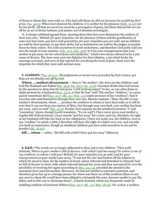 of those to whom they were sold, or, if he had sold them, he did not increase his wealth by their
price, Psa_44:12. When God chastens his children, it is neither for his pleasure (Heb_12:10) nor
for his profit. All that are saved are saved by a prerogative of grace, but those that perish are cut
off by an act of divine holiness and justice, not of absolute sovereignty.
II. A charge exhibited against them, showing them that they were themselves the authors of
their own ruin: “Behold, for your iniquities, for the pleasure of them and the gratification of
your own base lusts, you have sold yourselves, for your iniquities you are sold; not as children
are sold by their parents, to pay their debts, but as malefactors are sold by the judges, to punish
them for their crimes. You sold yourselves to work wickedness, and therefore God justly sold you
into the hands of your enemies, 2Ch_12:5, 2Ch_12:8. It is for your transgressions that your
mother is put away, for her whoredoms and adulteries,” which were always allowed to be a just
cause of divorce. The Jews were sent into Babylon for their idolatry, a sin which broke the
marriage covenant, and were at last rejected for crucifying the Lord of glory; these were the
iniquities for which they were sold and put away.
5. JAMISON, “Isa_50:1-11. The judgments on Israel were provoked by their crimes, yet
they are not finally cast off by God.
Where ... mothers divorcement — Zion is “the mother”; the Jews are the children; and
God the Husband and Father (Isa_54:5; Isa_62:5; Jer_3:14). Gesenius thinks that God means
by the question to deny that He had given “a bill of divorcement” to her, as was often done on
slight pretexts by a husband (Deu_24:1), or that He had “sold” His and her “children,” as a poor
parent sometimes did (Exo_21:7; 2Ki_4:1; Neh_5:5) under pressure of his “creditors”; that it
was they who sold themselves through their own sins. Maurer explains, “Show the bill of your
mother’s divorcement, whom ... ; produce the creditors to whom ye have been sold; so it will be
seen that it was not from any caprice of Mine, but through your own fault, your mother has been
put away, and you sold” (Isa_52:3). Horsley best explains (as the antithesis between “I” and
“yourselves” shows, though Lowth translates, “Ye are sold”) I have never given your mother a
regular bill of divorcement; I have merely “put her away” for a time, and can, therefore, by right
as her husband still take her back on her submission; I have not made you, the children, over to
any “creditor” to satisfy a debt; I therefore still have the right of a father over you, and can take
you back on repentance, though as rebellious children you have sold yourselves to sin and its
penalty (1Ki_21:25).
bill ... whom — rather, “the bill with which I have put her away” [Maurer].
6. K&D, “The words are no longer addressed to Zion, but to her children. “Thus saith
Jehovah, Where is your mother's bill of divorce, with which I put her away? Or where is one of
my creditors, to whom I sold you? Behold, for your iniquities are ye sold, and for your
transgressions is your mother put away.” It was not He who had broken off the relation in
which He stood to Zion; for the mother of Israel, whom Jehovah had betrothed to Himself, had
no bill of divorce to show, with which Jehovah had put her away and thus renounced for ever the
possibility of receiving her again (according to Deu_24:1-4), provided she should in the
meantime have married another. Moreover, He had not yielded to outward constraint, and
therefore given her up to a foreign power; for where was there on of His creditors (there is not
any one) to whom He would have been obliged to relinquish His sons, because unable to pay His
debts, and in this way to discharge them? - a harsh demand, which was frequently made by
unfelling creditors of insolvent debtors (Exo_21:7; 2Ki_4:1; Mat_18:25). On nosheh, a creditor,
 