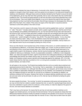 induce them to entertain the hope of deliverance. It amounts to this, that the message of approaching
salvation is brought to them from heaven; and if any person do not receive it, he must prove himself to be
rebellious and disobedient. Although these words are literally intended by the Prophet to secure the belief
of his statements, yet we may infer from them generally, that no man is fit to teach who has not first been
qualified by God. This reminds all godly teachers to ask from the Spirit of God what otherwise they could
not at all possess. They must indeed study diligently, so as not to ascend the pulpit till they have been
fully prepared; but they must hold by this principle, that all things necessary for discharging their office are
gifts of the Holy Spirit. And, indeed, if they were not organs of the Holy Spirit, it would be extreme
rashness to come forth publicly in the name of God.
That I may know a word in season to the weary. Some verb must be supplied here, such as, “ administer”
or “ utter.” The word “” includes wisdom and skill, which a pastor ought to possess, that the word of God
may be faithfully and profitably administered by him; as if he had said that he has been well instructed in
the school of God, and thus knows well what is suitable to those who are wretched and who groan under
a burden. (17) The term “” is applied to those who are overwhelmed by many afflictions; as we have
formerly seen, “ giveth strength to the weary.” (Isa_40:29.) Thus also Christ speaks, “ to me, all ye that
are weary and heavy laden.” (Mat_11:28.) He therefore means that God has been his teacher and
instructor, that he may be able to soothe wretched men by appropriate consolation, that by means of it
their dejected hearts may be encouraged by feeling the mercy of God.
Hence we infer that the most important duty of the ministers of the word is, to comfort wretched men, who
are oppressed by afflictions, or who bend under their weight, and, in short, to point out what is true rest
and serenity of mind, as we have formerly seen. (Isa_33:20.) We are likewise taught what each of us
ought chiefly to seek in the Scriptures, namely, that we may be fumished with doctrine appropriate and
suitable for relieving our distresses, He who, by seasonable consolation, in afflictive or even desperate
affairs, can cheer and support his heart, ought to know that he has made good proficiency in the Gospel. I
acknowledge that doctrine has indeed various uses; for not only is it useful for comforting the afflicted and
feeble, but it likewise contains severe reproofs and threatenings against the obstinate. (2Ti_3:16.) But
Isaiah shews that the chief duty incumbent on him is, to bring some consolation to the Jews who, in the
present distress, are ready to faint.
He will waken in the morning. The Prophet here testifies that the Lord is so careful about wretched and
oppressed persons that he aids them “ the morning,” that is, seasonably. I do acknowledge that we are
often destitute of consolation; but, although God often permits us to languish, yet he knows every moment
that is suitable for seasonably meeting the necessity by his aid. Besides, if his assistance be somewhat
late, this happens through our own fault; for not only by our indolence, but likewise by rebellion, we
withdraw ourselves from his grace. However that may be, he always watches carefully and runs to give
aid; and even when we fly and resist, he calls us to him, that we may be refreshed by tasting his grace
and kindness.
He twice repeats the phrase, “ the morning,” by which he expresses continuance and earnestness, that
we may not think that he is liable to sudden impulses like men, to cast off or quickly forget those whom he
has once undertaken to guard, whom he continues, on the contrary, to make the objects of his grace till
the end, and never leaves destitute of consolation.
That I may hear as the learned. He means that his ear has not only been pulled or twitched, as for
sluggish and indolent persons, but has been formed and trained. Yet by his example he shews that God
efficaciously teaches all whose ministry he intends to employ for the salvation of his Church; for it would
have been a small matter to be instructed after the manner of men, if they had not within them the Spirit
 