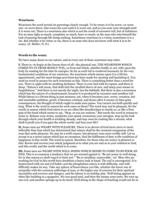 Weariness
Weariness the word reveals its parentage clearly enough. To be weary is to be worn—or worn
out—or worn down. One wears his coat until it is worn out; and so you wear your strength until
it is worn out, There is a weariness also which is not the result of excessive toil, but of indolence.
For no man sighs so much, complains so much, fears so much, as the man who sets himself the
task of passing through life doing nothing. Sometimes weariness is a virtue; sometimes it is a
sin. But whether it be virtue or sin, there is no man who does not know well what it is to be
weary. (E. Mellor, D. D.)
Words to the weary
We have many doors in our nature, and at every one of these weariness may enter.
I. There is—to begin at the lowest door of all—the physical one, THE WEARINESS WHICH
COMES TO US FROM BODILY TOIL, or from toil which, whether bodily or not, tells upon the
body by wasting for the time its energies. So far as such toil is rendered necessary by the very
fundamental conditions of our existence, the weariness which ensues upon it is a Divine
appointment, and the most benign provision has been made for meeting and banishing it. You
need no word in season for such weariness as this. There is something better than a word for
you. There is night with its soothing darkness. There is your bed with its repose; and there is
sleep, “Nature’s soft nurse, that doth knit the ravelled sleeve of care, and steep your senses in
forgetfulness.” And there is not merely the night, but the Sabbath. But there is also a weariness
which has the nature of a chastisement, because it is produced by excessive and needless toil.
While labour is a Divine thing in just measure, yet, when it becomes care, worry, vexation, hot
and insatiable ambition, greed, it becomes criminal, and draws after it sooner or later grim
consequences, the thought of which ought to make men pause. You cannot run both quickly and
long. What is the word in season for such cases as these? The word may not be pleasant, for the
words in season which God utters to us are often like thunderclaps to startle us, or like a firm
grip of the hand which seems to say, “Stop, or you are undone.” But surely the word in season to
many is: Release your strain, moderate your speed, economize your energies, stop up the leak
through which your health is trickling already, and may soon be rushing like a stream; what
shall it profit you if you gain the whole world, and lose your life?
II. Some men are WEARY WITH PLEASURE. There is no decree of God more stern or more
inflexible than that which has determined that misery shall be the constant companion of the
man that seeks pleasure. He may be a swift runner, but pleasure runs more swiftly still. Let us
accept it as a moral axiom which has no exception, that the fulfilment of duty is the condition of
happiness in this world. The word in season, therefore, for those who are weary in pleasure is
this: Revise and reverse your whole judgment as to what you are and as to your relation to God,
and this world, and the world which is to come.
III. Some men are WEARY WITH WELL-DOING WHICH SEEMS TO COME TO SO POOR AN
END. This is so common a tendency that we are warned against it, “Be not weary in well-doing,
for in due season ye shall reap if ye faint not.” “Be ye steadfast, unmovable,” etc. Men who are
working for God in this world have doubtless a heavy task in hand. The soil is uncongenial. It is
beaten hard with sin and evil habit; and the ploughshare enters it with difficulty, and with
difficulty makes its way. Take any sphere of benevolence you like, whether the lower one of
sympathy with the common sufferings of man, or the higher one of concern for their spiritual
necessities and sorrows and dangers, and the labour is no holiday play. Well-doing appears so
often like building in a quagmire. We sow good seed, and then the enemy sows tares. We root up
one evil, and another springs up in its stead. Well-doing in the shape of teaching would not be so
 