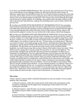 I. Are there any WEARY WORKLINGS here? The soul of man once found its rest in God. Weary,
was a word unknown in the language of Eden; for Jehovah was then the spirit’s home. Its
affections reposed upon the all-sufficient God. He was a Friend of whose company the soul could
never tire, and in whose service it never could grow weary. But now that the soul has taken leave
of God, it has never found another rest like Him. Till it comes to live on God Himself, the hungry
soul of man never will be satisfied. Ye worldlings, who wander joyless through a godless world,
with weary feet and withered hearts, seeking rest and finding none, come to Jesus, and He will
give you rest.
II. Are there any WEARY WITH THE BURDEN OF UNPARDONED GUILT? You remember
when Christian had panted up the hill, and came in sight of the Cross, how his burden fell off
and rolled away down into the sepulchre; and you remember how he wondered that the sight of
a cross should instantly relieve him of his load. Come to Christ upon the Cross, and you will
understand the pilgrim’s wonder; for your burden will, in like manner, fall off and disappear.
III. Are there any WEARIED WITH THE GREATNESS OF THEIR WAY? You have been long
seeking salvation. Suppose that one of those winter evenings you went down into the country on
a visit to a friend. It is a dark night when the stage coach stops; the conductor steps down, opens
the door, and lets you out. He tells you that your friend’s house is hard by, and if the night were
a little clearer, you would see it just over the way. “‘Tis but a step, you cannot miss it.” However,
you contrive to miss it. Your guide springs up into the box—the long train of lamp light is lost in
misty gloom, and the distant rumble of the wheels is drowned in the rush of the tempest. You
are left alone. The directions you received were quite correct, and if you followed them
implicitly, you could not go wrong. But you have a theory of the matter in your own mind. “What
did he mean by saying, that it was just a step? He cannot live so very near the highway.” You
pass the gate, and plod away up the hill, till at last you become impatient—for there are no
symptoms of a dwelling here. You turn aside into this lane, and you climb over that stile, till
weary with splashing through miry stubble fields, and all drenched with driving rain, you find
yourself, after many a weary round, precisely where you started. Half dead with fatigue and
vexation, you lift the latch of a cottage-door, and ask if they know where such-a-one resides. And
a little child undertakes to guide you. He opens a wicket, and points to the long lines of light
gleaming through a easement a few paces distant. “Do you see the lights in yon window? Well,
that is it; knock, and they’ll open the door.” In such a homely instance, you all know what it is to
be weary in the greatness of your way—to spend your strength in a long circuit, when a single
step might have sufficed. But are you sure that it is not in some such way, that you “labour and
find no rest,” whilst there is but a step betwixt you and Christ? That is the wisest and happiest
course which the sinner can take—to go at once to the Saviour. (J. Hamilton, D.D.)
The weary
“Weary” denotes a class to which a multitude belong that no man can number, of every nation,
kindred, tribe, and people.
1. Physical weariness—of the slave on the march; of the toiler in the sweating den; of the
seamstress working far into the night by the wasting taper; of the mother worn with
watching her sick child.
2. Mental weariness—when the fancy can no longer summon at will images of beauty; and
the intellect refuses to follow another argument, master another page, or cast up another
column.
3. Heart weariness—waiting in vain for the word so long expected but unspoken; for the
returning step of the prodigal; for the long-delayed letter.
 