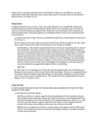 others who are troubled with the course of Providence. Others are troubled in soul. Such
temptations beset them! Resisted, these renew their attack. Overcome, they rise up afresh to
distress them. (R. Glover, D. D.)
Depression
I suppose that there are very few, if any, who reach old age or even middle life without the
painful experience of times of depression of spirits. There come, perhaps, days in the life of
every one when all things seem against him. Such times are not foreign to the experience of
God’s greatest saints, and Isaiah appears to contemplate them as times to be expected by the
servant of God.
1. Isaiah is not alone in this. There are numberless instances in Holy Scripture which show
how true it is.
2. But whatever the cause, if the conscience is clear from wilful sin, what is our duty under
such a state of depression? The text sets before us two things as needful—
(1) Obedience. The prophet assumes that those to whom he is speaking will, in spite of
their perplexity, obey. He would have them acquiesce in the God-permitted darkness,
however trying and painful it may be. Better darkness than a light which is not kindled
from above. And yet not seldom it is such a time of depression which drives a man to
despair, and leads him in the end to give up his faith altogether. In hours of darkness
great is the temptation to have recourse to fires of our own kindling—to seek for light
elsewhere than from the “Father of Lights;” and so in the verse following that taken as
the text, Isaiah turns to those who are yielding to the temptation, and warns them in
tones of scornful irony against false lights of their own kindling.
(2) Faith.
3. This week we are watching our Lord in His path through the dark vale of suffering and
along the way of sorrows. Our eyes are fixed on but one figure. To-day we contemplate those
two points which the Epistle especially brings out—His perfect obedience, and His perfect
trust. Let us learn a much-needed lesson—“It is sufficient for the disciple that he be as his
Master.” (E. C. S. Gibson, M.A.)
Trust in God
I. THE CHARACTER AND STATE OF THOSE WHO ARE EXHORTED TO TRUST IN THE
NAME OF THE LORD.
1. They that fear God may signify—
(1) Those who have a sincere regard to the commandments of God, and have chosen
Him as their portion and hope. Those who desire and deserve to be distinguished from
the profane despiser, the secure formalist, or the disguised hypocrite. Those, in a word,
who are, and who desire to appear upon the Lord’s side in every struggle, and who
resolve with Joshua, that whatever others do, they will serve the Lord.
(2) But we may explain the words in a stricter sense, and suppose, that by fearing the
Lord is to be understood a due reverence for His infinite majesty, a humble veneration
for His sacred authority.
 