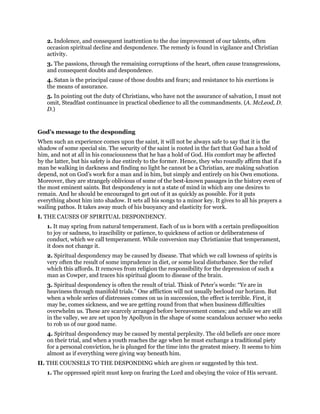 2. Indolence, and consequent inattention to the due improvement of our talents, often
occasion spiritual decline and despondence. The remedy is found in vigilance and Christian
activity.
3. The passions, through the remaining corruptions of the heart, often cause transgressions,
and consequent doubts and despondence.
4. Satan is the principal cause of those doubts and fears; and resistance to his exertions is
the means of assurance.
5. In pointing out the duty of Christians, who have not the assurance of salvation, I must not
omit, Steadfast continuance in practical obedience to all the commandments. (A. McLeod, D.
D.)
God’s message to the desponding
When such an experience comes upon the saint, it will not be always safe to say that it is the
shadow of some special sin. The security of the saint is rooted in the fact that God has a hold of
him, and not at all in his consciousness that he has a hold of God. His comfort may be affected
by the latter, but his safety is due entirely to the former. Hence, they who roundly affirm that if a
man be walking in darkness and finding no light he cannot be a Christian, are making salvation
depend, not on God’s work for a man and in him, but simply and entirely on his Own emotions.
Moreover, they are strangely oblivious of some of the best-known passages in the history even of
the most eminent saints. But despondency is not a state of mind in which any one desires to
remain. And he should be encouraged to get out of it as quickly as possible. For it puts
everything about him into shadow. It sets all his songs to a minor key. It gives to all his prayers a
wailing pathos. It takes away much of his buoyancy and elasticity for work.
I. THE CAUSES OF SPIRITUAL DESPONDENCY.
1. It may spring from natural temperament. Each of us is born with a certain predisposition
to joy or sadness, to irascibility or patience, to quickness of action or deliberateness of
conduct, which we call temperament. While conversion may Christianize that temperament,
it does not change it.
2. Spiritual despondency may be caused by disease. That which we call lowness of spirits is
very often the result of some imprudence in diet, or some local disturbance. See the relief
which this affords. It removes from religion the responsibility for the depression of such a
man as Cowper, and traces his spiritual gloom to disease of the brain.
3. Spiritual despondency is often the result of trial. Think of Peter’s words: “Ye are in
heaviness through manifold trials.” One affliction will not usually becloud our horizon. But
when a whole series of distresses comes on us in succession, the effect is terrible. First, it
may be, comes sickness, and we are getting round from that when business difficulties
overwhelm us. These are scarcely arranged before bereavement comes; and while we are still
in the valley, we are set upon by Apollyon in the shape of some scandalous accuser who seeks
to rob us of our good name.
4. Spiritual despondency may be caused by mental perplexity. The old beliefs are once more
on their trial, and when a youth reaches the age when he must exchange a traditional piety
for a personal conviction, he is plunged for the time into the greatest misery. It seems to him
almost as if everything were giving way beneath him.
II. THE COUNSELS TO THE DESPONDING which are given or suggested by this text.
1. The oppressed spirit must keep on fearing the Lord and obeying the voice of His servant.
 