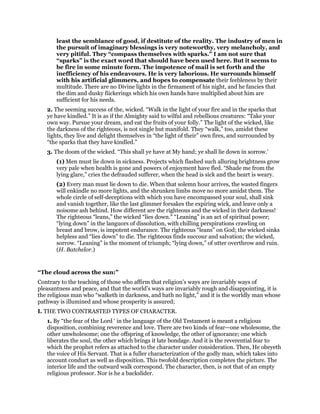 least the semblance of good, if destitute of the reality. The industry of men in
the pursuit of imaginary blessings is very noteworthy, very melancholy, and
very pitiful. They “compass themselves with sparks.” I am not sure that
“sparks” is the exact word that should have been used here. But it seems to
be fire in some minute form. The impotence of mail is set forth and the
inefficiency of his endeavours. He is very laborious. He surrounds himself
with his artificial glimmers, and hopes to compensate their feebleness by their
multitude. There are no Divine lights in the firmament of his night, and he fancies that
the dim and dusky fiickerings which his own hands have multiplied about him are
sufficient for his needs.
2. The seeming success of the, wicked. “Walk in the light of your fire and in the sparks that
ye have kindled.” It is as if the Almighty said to wilful and rebellious creatures: “Take your
own way. Pursue your dream, and eat the fruits of your folly.” The light of the wicked, like
the darkness of the righteous, is not single but manifold. They “walk,” too, amidst these
lights, they live and delight themselves in “the light of their” own fires, and surrounded by
“the sparks that they have kindled.”
3. The doom of the wicked. “This shall ye have at My hand; ye shall lie down in sorrow.’
(1) Men must lie down in sickness. Projects which flashed such alluring brightness grow
very pale when health is gone and powers of enjoyment have fled. “Shade me from the
lying glare,” cries the defrauded sufferer, when the head is sick and the heart is weary.
(2) Every man must lie down to die. When that solemn hour arrives, the wasted fingers
will enkindle no more lights, and the shrunken limbs move no more amidst them. The
whole circle of self-deceptions with which you have encompassed your soul, shall sink
and vanish together, like the last glimmer forsakes the expiring wick, and leave only a
noisome ash behind. How different are the righteous and the wicked in their darkness!
The righteous “leans,” the wicked “lies down.” “Leaning” is an act of spiritual power;
“lying down” in the languors of dissolution, with chilling perspirations crawling on
breast and brow, is impotent endurance. The righteous “leans” on God; the wicked sinks
helpless and “lies down” to die. The righteous finds succour and salvation; the wicked,
sorrow. “Leaning” is the moment of triumph; “lying down,” of utter overthrow and ruin.
(H. Batchelor.)
“The cloud across the sun:”
Contrary to the teaching of those who affirm that religion’s ways are invariably ways of
pleasantness and peace, and that the world’s ways are invariably rough and disappointing, it is
the religious man who “walketh in darkness, and hath no light,” and it is the worldly man whose
pathway is illumined and whose prosperity is assured;
I. THE TWO CONTRASTED TYPES OF CHARACTER.
1. By “the fear of the Lord ‘ in the language of the Old Testament is meant a religious
disposition, combining reverence and love. There are two kinds of fear—one wholesome, the
other unwholesome; one the offspring of knowledge, the other of ignorance; one which
liberates the soul, the other which brings it late bondage. And it is the reverential fear to
which the prophet refers as attached to the character under consideration. Then, He obeyeth
the voice of His Servant. That is a fuller characterization of the godly man, which takes into
account conduct as well as disposition. This twofold description completes the picture. The
interior life and the outward walk correspond. The character, then, is not that of an empty
religious professor. Nor is he a backslider.
 