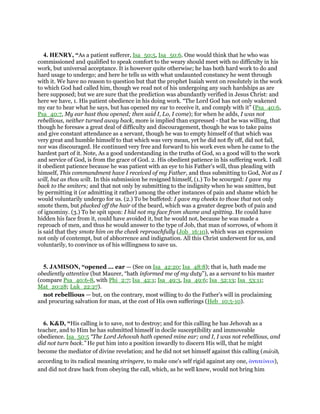 4. HENRY, “As a patient sufferer, Isa_50:5, Isa_50:6. One would think that he who was
commissioned and qualified to speak comfort to the weary should meet with no difficulty in his
work, but universal acceptance. It is however quite otherwise; he has both hard work to do and
hard usage to undergo; and here he tells us with what undaunted constancy he went through
with it. We have no reason to question but that the prophet Isaiah went on resolutely in the work
to which God had called him, though we read not of his undergoing any such hardships as are
here supposed; but we are sure that the prediction was abundantly verified in Jesus Christ: and
here we have, 1. His patient obedience in his doing work. “The Lord God has not only wakened
my ear to hear what he says, but has opened my ear to receive it, and comply with it” (Psa_40:6,
Psa_40:7, My ear hast thou opened; then said I, Lo, I come); for when he adds, I was not
rebellious, neither turned away back, more is implied than expressed - that he was willing, that
though he foresaw a great deal of difficulty and discouragement, though he was to take pains
and give constant attendance as a servant, though he was to empty himself of that which was
very great and humble himself to that which was very mean, yet he did not fly off, did not fail,
nor was discouraged. He continued very free and forward to his work even when he came to the
hardest part of it. Note, As a good understanding in the truths of God, so a good will to the work
and service of God, is from the grace of God. 2. His obedient patience in his suffering work. I call
it obedient patience because he was patient with an eye to his Father's will, thus pleading with
himself, This commandment have I received of my Father, and thus submitting to God, Not as I
will, but as thou wilt. In this submission he resigned himself, (1.) To be scourged: I gave my
back to the smiters; and that not only by submitting to the indignity when he was smitten, but
by permitting it (or admitting it rather) among the other instances of pain and shame which he
would voluntarily undergo for us. (2.) To be buffeted: I gave my cheeks to those that not only
smote them, but plucked off the hair of the beard, which was a greater degree both of pain and
of ignominy. (3.) To be spit upon: I hid not my face from shame and spitting. He could have
hidden his face from it, could have avoided it, but he would not, because he was made a
reproach of men, and thus he would answer to the type of Job, that man of sorrows, of whom it
is said that they smote him on the cheek reproachfully (Job_16:10), which was an expression
not only of contempt, but of abhorrence and indignation. All this Christ underwent for us, and
voluntarily, to convince us of his willingness to save us.
5. JAMISON, “opened ... ear — (See on Isa_42:20; Isa_48:8); that is, hath made me
obediently attentive (but Maurer, “hath informed me of my duty”), as a servant to his master
(compare Psa_40:6-8, with Phi_2:7; Isa_42:1; Isa_49:3, Isa_49:6; Isa_52:13; Isa_53:11;
Mat_20:28; Luk_22:27).
not rebellious — but, on the contrary, most willing to do the Father’s will in proclaiming
and procuring salvation for man, at the cost of His own sufferings (Heb_10:5-10).
6. K&D, “His calling is to save, not to destroy; and for this calling he has Jehovah as a
teacher, and to Him he has submitted himself in docile susceptibility and immoveable
obedience. Isa_50:5 “The Lord Jehovah hath opened mine ear; and I, I was not rebellious, and
did not turn back.” He put him into a position inwardly to discern His will, that he might
become the mediator of divine revelation; and he did not set himself against this calling (marah,
according to its radical meaning stringere, to make one's self rigid against any one, ᅊντιτείνειν),
and did not draw back from obeying the call, which, as he well knew, would not bring him
 