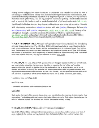 earthly honour and gain, but rather shame and ill-treatment. Ever since he had taken the path of
his calling, he had not drawn timidly back from the sufferings with which it was connected, but
had rather cheerfully taken them upon him. V.6 “I offered my back to smiters, and my cheeks to
them that pluck off the hair; I hid not my face from shame and spitting.” He offered his back to
such as smote it, his cheeks to such as plucked out the hair of his beard (marat as in Neh_13:25).
He did not hide his face, to cover it up from actual insults, or from being spit upon (on ke
limmoth
with roq, smiting on the cheek, κολαφίζειν, strokes with rods, ምαπίζειν, blows upon the head, τύπ
τειν εᅶς τᆱν κεφαλήν with ᅚµπτύειν, compare Mat_26:67; Mat_27:30; Joh_18:22). The way of his
calling leads through a shameful condition of humiliation. What was typified in Job (see
Isa_30:10; Isa_17:6), and prefigured typically and prophetically in the Psalms of David (see
Psa_22:7; Psa_69:8), finds in him its perfect antitypical fulfilment.
7. PULPIT COMMENTARY, “The Lord hath opened mine ear. Some understand this of the boring
of the ear for perpetual service (Psa_40:6; Exo_21:6); but it is perhaps better to regard it as intended to
mark a contrast between the true Servant and the professed servants, or children of Israel. They "did not
hear; their ear was not opened; they were treacherous and rebellious from the womb" (Isa_48:8). His ear
was opened to receive God's word perpetually; he was not rebellious, did not turn away back. Even when
most tried, his final word was, "Not my will, but thine, be done" (Luk_22:42).
8. CALVIN, “5.The Lord Jehovah hath opened mine ear. He again repeats what he had formerly said,
and here includes everything that belongs to the office of a teacher; for the “ of the ear” must be
understood to refer not only to doctrine, but to the whole calling; that is, when he takes one to be his
servant, and intbrms of his duty him whom he has determined to send, when he gives commands, and
enjoins him to execute what he commands. But the Lord “ the ear,” not only when he declares what is his
will, but when he powerfully affects a man’ heart and moves him to render obedience, as it is said,
“ hast bored mine ear.” (Psa_40:6.)
And Christ says,
“ hath heard and learned from the Father cometh to me.”
(Joh_6:45.)
Such is also the import of the second clause, And I was not rebellious, the meaning of which may be thus
summed up: “ undertakes nothing at random, but, being fully convinced of God’ calling, he discharges the
office of a teacher, though it is laborious and difficult, because he is ready to obey.”
9. CHARLES SIMEON, “MESSIAH’S SUFFERINGS AND SUPPORT
Isa_50:5-9. The Lord God hath opened mine ear, and I was not rebellious, neither turned away back. I
gave my back to the smiters, and my cheeks to them that plucked off the hair: I hid not my face from
 