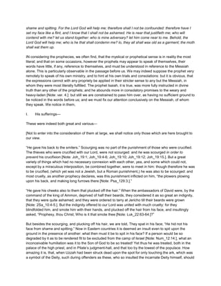 shame and spitting. For the Lord God will help me; therefore shall I not be confounded: therefore have I
set my face like a flint, and I know that I shall not be ashamed. He is near that justifieth me; who will
contend with me? let us stand together: who is mine adversary? let him come near to me. Behold, the
Lord God will help me; who is he that shall condemn me? lo, they all shall wax old as a garment; the moth
shall eat them up.
IN considering the prophecies, we often find, that the mystical or prophetical sense is in reality the most
literal; and that on some occasions, however the prophets may appear to speak of themselves, their
words have little, if any, reference to themselves, and must be understood in reference to the Messiah
alone. This is particularly observable in the passage before us. We may indeed suppose the prophet very
remotely to speak of his own ministry, and to hint at his own trials and consolations: but it is obvious, that
the expressions cannot with any propriety be applied in their stricter sense to any but the Messiah, in
whom they were most literally fulfilled. The prophet Isaiah, it is true, was more fully instructed in divine
truth than any other of the prophets; and he abounds more in consolatory promises to the weary and
heavy-laden [Note: ver. 4.]: but still we are constrained to pass him over, as having no sufficient ground to
be noticed in the words before us; and we must fix our attention conclusively on the Messiah, of whom
they speak. We notice in them,
I. His sufferings—
These were indeed both great and various—
[Not to enter into the consideration of them at large, we shall notice only those which are here brought to
our view.
“He gave his back to the smiters.” Scourging was no part of the punishment of those who were crucified.
The thieves who were crucified with our Lord, were not scourged: and he was scourged in order to
prevent his crucifixion [Note: Joh_19:1; Joh_19:4-6; Joh_19:10; Joh_19:12; Joh_19:15.]. But a great
variety of things which had no necessary connexion with each other, yea, and some which could not,
except by a miraculous interposition, be combined together, were to meet in him: though therefore he was
to be crucified, (which yet was not a Jewish, but a Roman punishment,) he was also to be scourged: and
most cruelly, as another prophecy declares, was this punishment inflicted on him, “the plowers plowing
upon his back, and making long furrows there [Note: Psa_129:3.].”
“He gave his cheeks also to them that plucked off the hair.” When the ambassadors of David were, by the
command of the king of Ammon, deprived of half their beards, they considered it as so great an indignity,
that they were quite ashamed; and they were ordered to tarry at Jericho till their beards were grown
[Note: 2Sa_10:4-5.]. But the indignity offered to our Lord was united with much cruelty: for they
blindfolded him, and smote him with their hands, and plucked off the hair from his face, and insultingly
asked, “Prophesy, thou Christ; Who is it that smote thee [Note: Luk_22:63-64.]?”
But besides the scourging, and plucking off his hair, we are told, They spat in his face; “He hid not his
face from shame and spitting.” Now in Eastern countries it is deemed an insult even to spit upon the
ground in the presence of another: what then must it be to spit in his face? If a person would be so
degraded by it as to be rendered fit to be excluded from the camp of Israel [Note: Num_12:14.], what an
inconceivable humiliation was it to the Son of God to be so treated! Yet thus he was treated, both in the
palace of the high priest, and in Pilate’s judgment-hall, and that too by the lowest of the populace. How
amazing it is, that, when Uzzah had been struck dead upon the spot for only touching the ark, which was
a symbol of the Deity, such during offenders as these, who so insulted the incarnate Deity himself, should
 