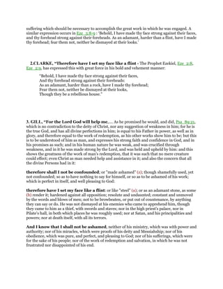 suffering which should be necessary to accomplish the great work in which he was engaged. A
similar expression occurs in Eze_3:8-9 : ‘Behold, I have made thy face strong against their faces,
and thy forehead strong against their foreheads. As an adamant, harder than a flint, have I made
thy forehead; fear them not, neither be dismayed at their looks.’
2.CLARKE, “Therefore have I set my face like a flint - The Prophet Ezekiel, Eze_2:8,
Eze_2:9, has expressed this with great force in his bold and vehement manner:
“Behold, I have made thy face strong against their faces,
And thy forehead strong against their foreheads:
As an adamant, harder than a rock, have I made thy forehead;
Fear them not, neither be dismayed at their looks,
Though they be a rebellious house.”
3. GILL, “For the Lord God will help me,.... As he promised he would, and did, Psa_89:21,
which is no contradiction to the deity of Christ, nor any suggestion of weakness in him; for he is
the true God, and has all divine perfections in him; is equal to his Father in power, as well as in
glory, and therefore equal to the work of redemption, as his other works show him to be; but this
is to be understood of him as man, and expresses his strong faith and confidence in God, and in
his promises as such; and in his human nature he was weak, and was crucified through
weakness, and in it he was made strong by the Lord, and was held and upheld by him: and this
shows the greatness of the work of man's redemption, that it was such that no mere creature
could effect; even Christ as man needed help and assistance in it; and also the concern that all
the divine Persons had in it:
therefore shall I not be confounded; or "made ashamed" (z); though shamefully used, yet
not confounded; so as to have nothing to say for himself, or so as to be ashamed of his work;
which is perfect in itself, and well pleasing to God:
therefore have I set my face like a flint: or like "steel" (a); or as an adamant stone, as some
(b) render it; hardened against all opposition; resolute and undaunted; constant and unmoved
by the words and blows of men; not to be browbeaten, or put out of countenance, by anything
they can say or do. He was not dismayed at his enemies who came to apprehend him, though
they came to him as a thief, with swords and staves; nor in the high priest's palace, nor in
Pilate's hall, in both which places he was roughly used; nor at Satan, and his principalities and
powers; nor at death itself, with all its terrors.
And I know that I shall not be ashamed, neither of his ministry, which was with power and
authority; nor of his miracles, which were proofs of his deity and Messiahship; nor of his
obedience, which was pure, and perfect, and pleasing to God; nor of his sufferings, which were
for the sake of his people; nor of the work of redemption and salvation, in which he was not
frustrated nor disappointed of his end.
 