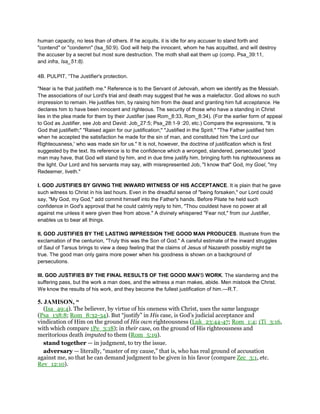 human capacity, no less than of others. If he acquits, it is idle for any accuser to stand forth and
"contend" or "condemn" (Isa_50:9). God will help the innocent, whom he has acquitted, and will destroy
the accuser by a secret but most sure destruction. The moth shall eat them up (comp. Psa_39:11,
and infra, Isa_51:8).
4B. PULPIT, “The Justifier's protection.
"Near is he that justifieth me." Reference is to the Servant of Jehovah, whom we identify as the Messiah.
The associations of our Lord's trial and death may suggest that he was a malefactor. God allows no such
impression to remain. He justifies him, by raising him from the dead and granting him full acceptance. He
declares him to have been innocent and righteous. The security of those who have a standing in Christ
lies in the plea made for them by their Justifier (see Rom_8:33, Rom_8:34). (For the earlier form of appeal
to God as Justifier, see Job and David: Job_27:5; Psa_28:1-9 :20, etc.) Compare the expressions, "It is
God that justifieth;" "Raised again for our justification;" "Justified in the Spirit." "The Father justified him
when he accepted the satisfaction he made for the sin of man, and constituted him 'the Lord our
Righteousness,' who was made sin for us." It is not, however, the doctrine of justification which is first
suggested by the text. Its reference is to the confidence which a wronged, slandered, persecuted 'good
man may have, that God will stand by him, and in due time justify him, bringing forth his righteousness as
the light. Our Lord and his servants may say, with misrepresented Job, "I know that" God, my Goel, "my
Redeemer, liveth."
I. GOD JUSTIFIES BY GIVING THE INWARD WITNESS OF HIS ACCEPTANCE. It is plain that he gave
such witness to Christ in his last hours. Even in the dreadful sense of "being forsaken," our Lord could
say, "My God, my God," add commit himself into the Father's hands. Before Pilate he held such
confidence in God's approval that he could calmly reply to him, "Thou couldest have no power at all
against me unless it were given thee from above." A divinely whispered "Fear not," from our Justifier,
enables us to bear all things.
II. GOD JUSTIFIES BY THE LASTING IMPRESSION THE GOOD MAN PRODUCES. Illustrate from the
exclamation of the centurion, "Truly this was the Son of God." A careful estimate of the inward struggles
of Saul of Tarsus brings to view a deep feeling that the claims of Jesus of Nazareth possibly might be
true. The good man only gains more power when his goodness is shown on a background of
persecutions.
III. GOD JUSTIFIES BY THE FINAL RESULTS OF THE GOOD MAN'S WORK. The slandering and the
suffering pass, but the work a man does, and the witness a man makes, abide. Men mistook the Christ.
We know the results of his work, and they become the fullest justification of him.—R.T.
5. JAMISON, “
(Isa_49:4). The believer, by virtue of his oneness with Christ, uses the same language
(Psa_138:8; Rom_8:32-34). But “justify” in His case, is God’s judicial acceptance and
vindication of Him on the ground of His own righteousness (Luk_23:44-47; Rom_1:4; 1Ti_3:16,
with which compare 1Pe_3:18); in their case, on the ground of His righteousness and
meritorious death imputed to them (Rom_5:19).
stand together — in judgment, to try the issue.
adversary — literally, “master of my cause,” that is, who has real ground of accusation
against me, so that he can demand judgment to be given in his favor (compare Zec_3:1, etc.
Rev_12:10).
 