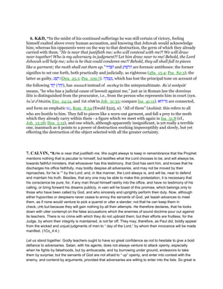 6. K&D, “In the midst of his continued sufferings he was still certain of victory, feeling
himself exalted above every human accusation, and knowing that Jehovah would acknowledge
him; whereas his opponents were on the way to that destruction, the germ of which they already
carried with them. “He is near that justifieth me; who will contend with me?! We will draw
near together! Who is my adversary in judgment?! Let him draw near to me! Behold, the Lord
Jehovah will help me; who is he that could condemn me?! Behold, they all shall fall to pieces
like a garment; the moth shall eat them up.” ‫יו‬ ִ ְ‫צ‬ ִ‫ה‬ and ַ‫יע‬ ִ‫שׁ‬ ְ‫ר‬ ִ‫ה‬ are forensic antitheses: the former
signifies to set one forth, both practically and judicially, as righteous (2Sa_15:4; Psa_82:3); the
latter as guilty, ‫ע‬ ָ‫שׁ‬ ָ‫ר‬ (Deu_25:1; Psa_109:7). ‫ה‬ ָ‫ד‬ ְ‫מ‬ ַ‫ע‬ַ‫,נ‬ which has lost the principal tone on account of
the following ‫ד‬ ַ‫ח‬ָ‫י‬ (‫ד‬ ַ‫ה‬ָ), has munach instead of metheg in the antepenultimate. Ba‛al mishpatı̄
means, “he who has a judicial cause of lawsuit against me,” just as in Roman law the dominus
litis is distinguished from the procurator, i.e., from the person who represents him in court (syn.
ba‛al de
bharı̄m, Exo_24:14, and 'ı̄sh rı̄bhı̄ in Job_31:35; compare Isa_41:11). ‫י־הוּא‬ ִ‫מ‬ are connected,
and form an emphatic τίς, Rom_8:34 (Ewald §325, a). “All of them” (kullam): this refers to all
who are hostile to him. They fall to pieces like a worn-out garment, and fall a prey to the moth
which they already carry within them - a figure which we meet with again in Isa_51:8 (cf.,
Job_13:28; Hos_5:12), and one which, although apparently insignificant, is yet really a terrible
one, inasmuch as it points to a power of destruction working imperceptibly and slowly, but yet
effecting the destruction of the object selected with all the greater certainty.
7. CALVIN, “8.He is near that justifieth me. We ought always to keep in remembrance that the Prophet
mentions nothing that is peculiar to himself, but testifies what the Lord chooses to be, and will always be,
towards faithful ministers, that whosoever has this testimony, that God has sent him, and knows that he
discharges his office faithfully, may boldly despise all adversaries, and may not be moved by their
reproaches, for he is “” by the Lord; and, in like manner, the Lord always is, and will be, near to defend
and maintain his truth. Besides, that any one may be able to make this protestation, it is necessary that
his conscience be pure; for, if any man thrust himself rashly into the office, and have no testimony of his
calling, or bring forward his dreams publicly, in vain will he boast of this promise, which belongs only to
those who have been called by God, and who sincerely and uprightly perform their duty. Now, although
either hypocrites or despisers never cease to annoy the servants of God, yet Isaiah advances to meet
them, as if none would venture to pick a quarrel or utter a slander; not that he can keep them in
check, (19) but because they will gain nothing by all their attempts. He therefore declares, that he looks
down with utter contempt on the false accusations which the enemies of sound doctrine pour out against
its teachers. There is no crime with which they do not upbraid them; but their efforts are fruitless; for the
Judge, by whom their integrity is maintained, is not far off. They may, therefore, as Paul did, boldly appeal
from the wicked and unjust judgments of men to “ day of the Lord,” by whom their innocence will be made
manifest. (1Co_4:4.)
Let us stand together. Godly teachers ought to have so great confidence as not to hesitate to give a bold
defiance to adversaries. Satan, with his agents, does not always venture to attack openly, especially
when he fights by falsehoods, but by ambuscade, and by burrowing under ground, endeavors to take
them by surprise; but the servants of God are not afraid to “ up” openly, and enter into contest with the
enemy, and contend by arguments, provided that adversaries are willing to enter into the lists. So great is
 