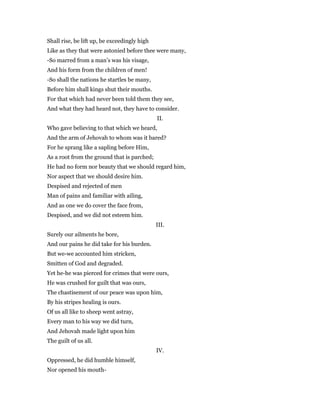 Shall rise, be lift up, be exceedingly high
Like as they that were astonied before thee were many,
-So marred from a man’s was his visage,
And his form from the children of men!
-So shall the nations he startles be many,
Before him shall kings shut their mouths.
For that which had never been told them they see,
And what they had heard not, they have to consider.
II.
Who gave believing to that which we heard,
And the arm of Jehovah to whom was it bared?
For he sprang like a sapling before Him,
As a root from the ground that is parched;
He had no form nor beauty that we should regard him,
Nor aspect that we should desire him.
Despised and rejected of men
Man of pains and familiar with ailing,
And as one we do cover the face from,
Despised, and we did not esteem him.
III.
Surely our ailments he bore,
And our pains he did take for his burden.
But we-we accounted him stricken,
Smitten of God and degraded.
Yet he-he was pierced for crimes that were ours,
He was crushed for guilt that was ours,
The chastisement of our peace was upon him,
By his stripes healing is ours.
Of us all like to sheep went astray,
Every man to his way we did turn,
And Jehovah made light upon him
The guilt of us all.
IV.
Oppressed, he did humble himself,
Nor opened his mouth-
 