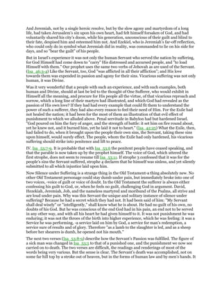 And Jeremiah, not by a single heroic resolve, but by the slow agony and martyrdom of a long
life, had taken Jerusalem’s sin upon his own heart, had felt himself forsaken of God, and had
voluntarily shared his city’s doom, while his generation, unconscious of their guilt and blind to
their fate, despised him and esteemed him not. And Ezekiel, who is Jeremiah’s far-off reflection,
who could only do in symbol what Jeremiah did in reality, was commanded to lie on his side for
days, and so "bear the guilt" of his people.
But in Israel’s experience it was not only the human Servant who served the nation by suffering,
for God Himself had come down to "carry" His distressed and accursed people, and "to load
Himself with them." Our prophet uses the same two verbs of Jehovah as are used of the Servant.
(Isa_46:3-4) Like the Servant, too, God "was afflicted in all their affliction"; and His love
towards them was expended in passion and agony for their sins. Vicarious suffering was not only
human, it was Divine.
Was it very wonderful that a people with such an experience, and with such examples, both
human and Divine, should at last be led to the thought of One Sufferer, who would exhibit in
Himself all the meaning, and procure for His people all the virtue, of that vicarious reproach and
sorrow, which a long line of their martyrs had illustrated, and which God had revealed as the
passion of His own love? If they had had every example that could fit them to understand the
power of such a sufferer, they had also every reason to feel their need of Him. For the Exile had
not healed the nation; it had been for the most of them an illustration of that evil effect of
punishment to which we alluded above. Penal servitude in Babylon had but hardened Israel.
"God poured on him the fury of anger, and the strength of battle: it set him on fire round about,
yet he knew not, and it burned him, yet he laid it not to heart." (Isa_42:25) What the Exile, then,
had failed to do, when it brought upon the people their own sins, the Servant, taking these sins
upon himself, would surely effect. The people, whom the Exile had only hardened, his vicarious
suffering should strike into penitence and lift to peace.
IV. Isa_53:7-9. It is probable that with Isa_53:6 the penitent people have ceased speaking, and
that the parable is now taken up by the prophet himself. The voice of God, which uttered the
first strophe, does not seem to resume till Isa_53:11. If strophe 3 confessed that it was for the
people’s sins the Servant suffered, strophe 4 declares that he himself was sinless, and yet silently
submitted to all which injustice laid upon him.
Now Silence under Suffering is a strange thing in the Old Testament-a thing absolutely new. No
other Old Testament personage could stay dumb under pain, but immediately broke into one of
two voices, -voice of guilt or voice of doubt. In the Old Testament the sufferer is always either
confessing his guilt to God, or, when he feels no guilt, challenging God in argument. David,
Hezekiah, Jeremiah, Job, and the nameless martyred and moribund of the Psalms, all strive and
are loud under pain. Why was this Servant the unique and solitary instance of silence under
suffering? Because he had a secret which they had not. It had been said of him: "My Servant
shall deal wisely" or "intelligently," shall know what he is about. He had no guilt of his own, no
doubts of his God. But he was conscious of the end God had in his pain, an end not to be served
in any other way, and with all his heart he had given himself to it. It was not punishment he was
enduring; it was not the throes of the birth into higher experience, which he was feeling: it was a
Service he was performing, -a service laid on him by God, a service for man’s redemption, a
service sure of results and of glory. Therefore "as a lamb to the slaughter is led, and as a sheep
before her shearers is dumb, he opened not his mouth."
The next two verses (Isa_53:8-9) describe how the Servant’s Passion was fulfilled. The figure of
a sick man was changed in Isa_53:5 to that of a punished one, and the punishment we now see
carried on to death. The two verses are difficult, the readings and renderings of most of the
words being very various. But the sense is clear. The Servant’s death was accomplished, not on
some far hill top by a stroke out of heaven, but in the forms of human law and by men’s hands. It
 