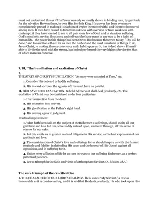 must not understand this as if His Power was only or mostly shown in binding men, by gratitude
for the salvation He won them, to own Him for their King. His power has been even more
conspicuously proved in making His fashion of service the most fruitful and the most honoured
among men. If men have ceased to turn from sickness with aversion or from weakness with
contempt; if they have learned to see in all pain some law of God, and in vicarious suffering
God’s most holy service; if patience and self-sacrifice have come in any way to be a habit of
human life, -the power in this change has been Christ. But because these two-to say, "Thy will be
done," and to sacrifice self-are for us men the hardest and the most unnatural of things to do,
Jesus Christ, in making these a conscience and a habit upon earth, has indeed shown Himself
able to divide the spoil with the strong, has indeed performed the very highest Service for Man
of which man can conceive.
9. BI, “The humiliation and exaltation of Christ
I.
THE STATE OF CHRIST’S HUMILIATION. “As many were astonied at Thee,” etc.
1. Consider His outward or bodily sufferings.
2. His inward sorrows, the agonies of His mind, have no parallel.
II. OUR SAVIOUR’S EXALTATION. Behold, My Servant shall deal prudently, etc. The
exaltation of Christ may be considered under four particulars.
1. His resurrection from the dead.
2. His ascension into heaven.
3. His glorification at the Father’s right hand.
4. His coming again to judgment.
Practical improvement:
1. What hath been said on the subject of the Redeemer s sufferings, should excite all our
gratitude and love to Him, who readily entered upon, and went through, all this scene of
sorrow for our sake.
2. Let this excite us to greater zeal and diligence in His service; as the best expression of our
gratitude and love.
3. The consideration of Christ’s love and sufferings for us should inspire us with the firmest
fortitude and fidelity, in defending His cause and the honour of His Gospel against all
opposition, and in suffering for it.
4. Under every affliction of life let us turn our eyes to our suffering Redeemer, as a perfect
pattern of patience.
5. Let us triumph in the faith and views of a triumphant Saviour. (A. Mason, M.A.)
The sure triumph of the crucified One
I. THE CHARACTER OF OUR LORD’S DEALINGS. He is called “My Servant,” a title as
honourable as it is condescending, and it is said that He deals prudently. He who took upon Him
 
