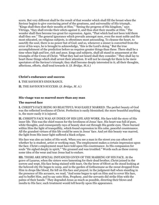 scorn. But very different shall be the result of that wonder which shall fill the breast when the
Saviour begins to give convincing proof of the greatness, and universality of His triumph..
“Kings shall then shut their mouths at Him.” “Seeing the progress of His kingdom,” says
Vitrings, “they shall revoke their edicts against it, and thus shut their mouths at Him.” The
wonder shall then become too great for expression. Again, “That which had not been told them
shall they see.” The general ignorance which prevails amongst men, even the most noble and the
most educated, on religious subjects, is oftentimes most astounding. To cleanse the heart, to
sanctify the soul, there is no power but of God; and so, whenever a sinner is converted from the
error of his ways, he is brought to acknowledge, “this is the Lord’s doing.” But the true
accomplishment of the prediction before us requires greater things than these. There shall be a
time when high and low, rich and poor, kings and subjects, shall all stand in amazement at the
triumphs of the Cross of Christ. “What they had not heard shall they consider.” They shall lay to
heart those things which shall arrest their attention. It will not be enough for them to be mere
spectators of the Saviour’s triumph; they shall become deeply interested in it; all their thoughts,
affections, efforts, shall tend towards it. (S. Bridge, M.A.)
Christ’s endurance and success
I. THE SAVIOUR’S ENDURANCE.
II. THE SAVIOUR’S SUCCESS. (S. Bridge, M. A.)
His visage was so marred more than any man
The marred face
I. CHRIST’S FACE BEING SO BEAUTIFUL WAS EASILY MARRED. The perfect beauty of God
was the reflected loveliness of Christ. Perfection is easily blemished; the more beautiful anything
is, the more easily it is injured.
II. CHRIST’S FACE WAS AN INDEX OF HIS LIFE AND WORK. His face told the story of His
inner life. This was the chief reason for the loveliness of Jesus’ face. His heart was full of pure,
white thoughts, and consequently rays of beauty shot out through His gentle eyes. There burned
within Him the light of tranquillity, which found expression in His calm, peaceful countenance.
All the grandest virtues of this life could be seen in Jesus’ face. And yet this beauty was marred,
the light from His inner light suffered a black eclipse.
His face was also an index of His work. When you see a man in the street you can often tell
whether he is student, artist or working-man. The employment makes a certain impression upon
the face. Christ s employment must have told upon His countenance. In His compassion for
souls “He sighed deeply in spirit,” “He groaned and was troubled.” Words such as these convey
some idea of the wear and tear Jesus had to endure.
III. THERE ARE SPECIAL INSTANCES GIVEN OF THE MARRING OF HIS FACE. At the
grave of Lazarus, when the sisters were lamenting for their dead brother, Christ joined in the
sorrow and wept, His face being stained with tears. On the brow of Olivet as He stood looking at
the beloved city He began to weep, and in the garden of Gethsemane as the sweat dropped from
Him in drops like blood, He fell on His face and prayed; in the judgment-hall when standing in
the presence of His accusers, we read, “And some began to spit on Him and to cover His face,
and to buffet Him, and to say unto Him, Prophesy, and the servants did strike Him with the
palms of their hands.” They degraded Jesus as much as possible, directing their blows and
insults to His face; such treatment would tell heavily upon His appearance.
 