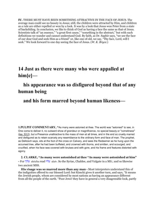 IV. THERE MUST HAVE BEEN SOMETHING ATTRACTIVE IN THE FACE OF JESUS. The
average man could see no beauty in Jesus; still, the children were attracted by Him, and children
as a rule are either repelled or won by a look. It was by a look that Jesus won Peter from a state
of backsliding. In conclusion, we like to think of God as having a face the same as that of Jesus.
Scientists talk of “an essence,” “a great first cause,” “something in the abstract,” but with such
definitions we wander and cannot understand God. By faith, as Dr. Saphir says, “we see the face
of our dear God and seek Him as a friend” or, like one of old, we say, “Thy face, Lord, will I
seek.” We look forward to one day seeing the face of Jesus. (W. K. Bryce.)
14 Just as there were many who were appalled at
him[c]—
his appearance was so disfigured beyond that of any
human being
and his form marred beyond human likeness—
1.PULPIT COMMENTARY, “As many were astonied at thee. The world was "astonied" to see, in
One come to deliver it, no outward show of grandeur or magnificence, no special beauty or "comeliness"
(Isa_53:2), but a Presence unattractive to the mass of men at all times, and in the end so cruelly marred
and disfigured as to retain scarcely any resemblance to the ordinary form and face of man. The prophet,
as Delitzsch says, sits at the foot of the cross on Calvary, and sees the Redeemer as he hung upon the
accursed tree, after he had been buffeted, and crowned with thorns, and smitten, and scourged, and
crucified, when his face was covered with bruises and with gore, and his frame and features distorted with
agony.
2. CLARKE, “As many were astonished at thee “As many were astonished at him”
- For ‫עליך‬ aleicha read ‫עליו‬ alaiv. So the Syriac, Chaldee, and Vulgate in a MS.; and so likewise
two ancient MSS.
His visage was so marred more than any man - Most interpreters understand this of
the indignities offered to our blessed Lord: but Kimchi gives it another turn, and says, “It means
the Jewish people, whom are considered by most nations as having an appearance different
from all the people of the earth. “Poor Jews! they have in general a very disagreeable look, partly
 