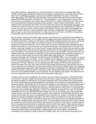 was called a deceiver, a gluttonous man, and a wine-bibber: he was said to be in league with Satan
himself: and the people thought they spake well and properly concerning him, when they said, He hath a
devil, and is mad [Note:Joh_8:48.]: yea, they even called him Beelzebub, the prince of the devils
[Note: Mat_10:25.]. But, most of all, when the time of his crucifixion drew nigh, then all ranks of people
seemed to vie with each other in insulting him. They arrayed him in mock majesty with a purple robe, a
crown of thorns on his head, and a reed or cane in his hand for a sceptre. They spat on him, they smote
him, they plucked off his beard, according to that prediction, “I gave my back to the smiters, and my
cheeks to them that plucked off the hair; I hid not my face from shame and spitting [Note: Isa_50:6.].” Nor
was this the conduct of a few only: for he was universally execrated; he was considered as “a worm and
no man, the very scorn of men, and the outcast of the people:” he was “one, whom man despised, and
whom the nation abhorred.” Having loaded him with all manner of indignities, and “plowed up his back
with scourges, so as to make long furrows” in it, they nailed him to the cross, and left him to hang there,
till exhausted nature should sink under the torments inflicted on him.
But, as others of mankind have been called to endure many things, let us particularly notice wherein his
sufferings were unparalleled; for it is certain that “his visage was marred more than any man’s.” And here
we shall find that both in variety and intenseness, they infinitely surpassed all that ever were sustained by
any human being. In his civil state, as a member of society, he was degraded so low, that even a
murderer was preferred before him. In his natural state, as a man, he was eminently distinguished above
all the human race as “a man of sorrows, and acquainted with grief.” He suffered much in his body, from
labours, watchings, fastings; from the want even of a place where to lay his head; from the wounds made
in it from head to foot, by the thorns, the scourges, and the nails. We may judge of this by what is said of
him in the Psalms; “I am poured out like water, and all my bones are out of joint: my heart is like wax, it is
melted in the midst of my bowels: my strength is dried up like a potsherd; and my tongue cleaveth to my
jaws; and thou hast brought me into the dust of death [Note: Psa_22:14-15.].” The troubles of his
soul were yet greater still. Of these he himself frequently complained: “Now is my soul troubled; my soul is
exceeding sorrowful even unto death.” To such a degree was he agitated by internal conflicts, that, before
he was even apprehended by his enemies, he was in an agony, and sweat great drops of blood from
every pore of his body. Moreover, as his sufferings were thus various, so did they also spring from a
variety of sources, from men, from devils, and from God himself. Men laboured to the utmost to torment
him by calumnies and reproaches, by taunts and revilings, and by all the cruelties that the most inveterate
malice could devise and execute. Satan assaulted him with fiery temptations in the wilderness; and all the
powers of darkness conflicted with him at the close of life. His heavenly Father too hid his face from him
in the hour of his greatest extremity, and “bruised him” for the iniquities of his people, and called forth the
sword of vengeance to slay “the man that was his fellow [Note: Zec_13:7.].”
Together with this variety of sufferings, let us take a view also of their intenseness. In drinking this bitter
cup, he found nothing to mitigate his sorrows, but every thing to aggravate them to the uttermost. If we
except the sympathy of a few women, he met with nothing but scorn and contempt from all who beheld
him. Not even his beloved disciples afforded him any comfort; on the contrary, he was betrayed by one,
denied by another, and forsaken by all. All orders and degrees of men were alike inveterate and devoid of
mercy. Of this he himself complains by the prophet, “I looked for some to take pity on me, but there was
none; and for comforters, but I found none; they gave me also gall for my meat, and in my thirst they gave
me vinegar to drink [Note: Psa_69:20-21.].” When, in the depth of his dereliction he cried, “Eli, Eli! lama
sabacthani? My God, my God! why hast thou forsaken me?” so far from pitying, they, with unexampled
cruelty, played or punned, as it were, upon his words, and mocked him as idolatrously calling upon Elias,
instead of upon God; and, when he complained of thirst, they gave him vinegar, to increase his anguish,
instead of a draught calculated to assuage it. Nor did he receive consolation from God, any more than
pity from men. On the contrary, his heavenly Father now hid his face from him, and thereby extorted from
him that bitter complaint which we have just recited. The united efforts of men and devils could not shake
his constancy: but the hidings of his Father’s face seemed more than he could endure; so painful was it to
find an estrangement there, where he could alone look for comfort and support. There were many things
also which concurred to aggravate his sufferings beyond measure. It is not improbable that the perfection
of his nature rendered him more susceptible of pain than other men: but however this might be,
certainly his zeal for God must have given a tenfold poignancy to all his anguish. Consider that
immaculate Lamb tempted by Satan to distrust his Father’s care, and turn the stones into bread for his
 
