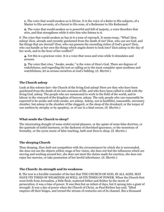 1. The voice that would awaken us is Divine. It is the voice of a Ruler to His subjects, of a
Master to His servants, of a Parent to His sons, of a Redeemer to His Redeemed.
2. The voice that would awaken us is powerful and full of majesty, a voice therefore that
stirs, and that strengthens while it stirs him who listens to it.
S. The voice that would awaken us has in it a tone of reproach. It seems tosay, “What! Zion
asleep! Zion, already and recently quickened from the death of sin? Zion, who can see God, and
the things that are eternal? Zion, who can possess the exceeding riches of God’s grace? Zion,
who can handle as her own the things which angels desire to look into? Zion asleep in the day of
her work, and in the hour of her conflict?”
4. Yet this is a gracious voice. It is a voice that woos and wins while it stimulates and
arouses.
5. The voice that cries, “Awake, awake,” is the voice of Zion’s God. There are degrees of
wakefulness; and regarding the text as calling us to the most complete open-eyedness and
watchfulness, let us arouse ourselves at God’s bidding. (S. Martin.)
The Church asleep
Look at this solemn fact—the Church of the living God asleep! Here are they who have been
quickened from the death of sin into newness of life, and who have been called to walk with the
living God, asleep. The people who are summoned to work in the field of the world, and to
labour in the vineyard of the kingdom of heaven, asleep. The only people who can reasonably be
expected to be awake and wide-awake, are asleep. Asleep, not in healthful, seasonable, necessary
slumber, but asleep in the slumber of the sluggard, or the sleep of the drunkard, or the torpor of
one smitten by atrophy or by apoplexy, or of one in a fatal swoon. (S. Martin.)
What sends the Church to sleep?
The intoxicating draught of some sinful carnal pleasure, or the opiate of some false doctrine, or
the quietude of sinful inertness, or the darkness of cherished ignorance, or the monotony of
formality, or the syren music of false teaching, hath sent Zion to sleep. (S. Martin.)
The sleeping Church
Thus sleeping, Zion doth not sympathize with the circumstances by which she is surrounded,
she does not see the objects within range of her vision, she does not feel the influences which are
moving and working around her, she does not meet the claims made for exertion, she does not
enjoy her mercies, or take possession of her lawful inheritance. (S. Martin.)
The Church: its strength and its weakness
I. The text is a forcible reminder of the fact that THE CHURCH OF GOD, IN ALL AGES, MAY
HAVE ITS TIMES OF WEAKNESS AS WELL AS ITS TIMES OF POWER. When the Church first
went forth from Jerusalem, a little flock, scattered hither and thither by the storm of
persecution, it was a time of power. It was then but an infant of days, but it sprang into a giant of
strength. It was a day of power when the Church of Christ, as Paul Richter has said, “lifted
empires off their hinges, and turned the stream of centuries out of its channel. But a thousand
 