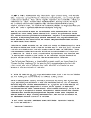 4. CALVIN, “15.So shall he sprinkle many nations. Some explain it, “ cause to drop,” which they take
to be a metaphorical expression for “ speak.” But since ‫נזה‬ signifies “ sprinkle,” and is commonly found to
have this sense in Scripture, I choose rather to adopt this interpretation. He means that the Lord will pour
out his Word over “ nations.” He next mentions the effect of doctrine, that kings shall shut their mouth,
that is, in token of astonishment, but a different kind of astonishment from that which he formerly
described. Men “ their mouths,” and are struck with bewilderment, when the vast magnitude of the subject
is such that it cannot be expressed, and that it exceeds all power of language.
What they have not heard. He means that this astonishment will not arise merely from Christ’ outward
appearance, but, on the contrary, from the preaching of the Gospel; for, though he had risen from the
dead, yet all would have thought that he was still a dead man, if the glory of his resurrection had not been
proclaimed. By the preaching of the Gospel, therefore, were revealed those things which formerly had
neither been seen nor heard; for this doctrine was conveyed to kings and nations that were very far off,
and even to the very ends of the world.
Paul quotes this passage, and shows that it was fulfilled in his ministry, and glories on this ground, that he
proclaimed the doctrine of the Gospel to those who had never heard of it at all. (Rom_15:21) This belongs
to the office of an Apostle, and not to the office of every minister. He means that the kingdom of Christ is
more extensive than merely to embrace Judea, and that it is not now confined within such narrow limits;
for it was proper that it should be spread through all nations, and extended even to the ends of the world.
The Jews had heard something of Christ from the Law and the Prophets, but to the Gentiles he was
altogether unknown; and hence it follows that these words relate strictly to the Gentiles.
They shall understand. By this word he shows that faith consists in certainty and clear understanding.
Wherever, therefore, knowledge of this kind is wanting, faith is unquestionably wanting. Hence it is
evident how idle is the notion of the Papists about implicit faith, which is nothing else than gross
ignorance, or rather a mere creature of imagination.
5. CHARLES SIMEON, “Isa_52:15. Kings shall shut their mouths at him: for that which had not been
told them, shall they see; and that which they had not heard, shall they consider.
MANY are advocates for the preaching of morality in preference to the unfolding of the mysteries of the
Gospel, because they think that men will be more easily influenced by what they know and understand,
than by any thing which surpasses their comprehension. But to judge thus is to be wiser than God, who
has commanded his Gospel to be preached to all nations, and has appointed it as the means of
converting the world unto himself. The most wonderful effects have been produced by it, not only on the
vulgar, who might be thought open to deception, but on persons of the most cultivated minds, and most
extensive influence. From the first promulgation of it to the present moment, events have justified the
prediction before us; for “kings,” on hearing of a crucified Saviour, have “shut their mouths before him,”
and acknowledged him as the foundation of all their hopes.
The terms in which this prophecy is expressed will lead us to consider, The means of conversion,
and, The fruit and evidence of it:
I. The means of conversion—
 
