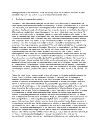 pleading the merits of the Redeemer’s blood, and trusting only in his all-sufficient atonement. It is this
alone that will preserve our souls in peace, or enable us to manifest to others,
II. The fruit and evidence of conversion—
The hearts of men are the same in all ages; and the effects produced on them by the Gospel are the
same: the very first fruit and evidence of our conversion by it is, that our “mouths are shut at, or before the
Lord Jesus.” First, with respect to the vindicating of ourselves. Natural men, according to the external
advantages they have enjoyed, will acknowledge more or less the depravity of their hearts. But, whatever
difference there may be in their outward confessions, there is very little in their inward convictions. All
entertain a favourable opinion of themselves: they cannot unfeignedly, and with the full consent of their
minds, acknowledge their desert of God’s wrath: they have some hidden reserves: they secretly think that
God would be unjust if he were to condemn them: they cannot persuade themselves that their iniquities
merit so severe a doom. They pretend to hope in God’s mercy; but their hope does not really arise from
an enlarged view of his mercy, so much as from contracted views of their own sinfulness. But, in
conversion, these “high imaginations are cast down.” The soul, enlightened to behold its own deformity,
dares no longer rest on such a sandy foundation. Others may go presumptuously into God’s presence,
“thanking him that they are not as other men;” but the true convert “stands afar off,” and, with an
unfeigned sense of his own unworthiness, “smites on his breast, and cries for mercy.” Instead of
preferring himself before others, he now “prefers others before himself,” and accounts himself “the very
chief of sinners.” Nor, however eminent his attainments afterwards may be, will he ever exalt himself.
Paul indeed, when compelled to assert the dignity of his apostolic office, did declare that he was “not a
whit behind the very chiefest apostles: ”but, to shew how far such declarations were from being either
agreeable to himself, or voluntary, he repeatedly called himself “a fool in boasting,” and said, that, after
all, “he was nothing.” Thus any other Christian may be necessitated on some occasion to vindicate his
own character; but, so far from priding himself in it, he will lothe himself in dust and ashes, crying with the
convicted leper, “Unclean, unclean!” The habitual frame of his mind will be like that of Job, “Behold, I am
vile.”
Further, the mouth of every true convert will be shut with respect to the raising of objections against the
Gospel. The doctrine of the cross is foolishness in the eyes of the natural man. To renounce all
dependence on our works, and rely wholly on the merits of another, is deemed absurd. The way of
salvation by faith alone is thought to militate against the interests of morality, and to open a door to all
manner of licentiousness. On the other hand, the precepts of the gospel appear too strict; and the
holiness and self-denial required by it are judged impracticable, and subversive both of the comforts and
duties of social life. But real conversion silences these objections. When the Gospel is “seen and
considered” in its true light, Christ is no longer made “a butt of contradiction [Note: Luk_2:34.]:” the glory
of God as shining in his face is both seen and admired, and the union of the divine perfections as
exhibited in the mystery of redemption is deemed the very masterpiece of divine wisdom. The believer
finds no disposition to open his mouth against these things, but rather to open it in devoutest praises and
thanksgivings forthem. As for the way of salvation by faith alone, how suitable, how delightful does it
appear! He is convinced that, if salvation were less free or less complete than the Gospel represents it,
he must for ever perish. He sees that it is exactly such a salvation as was most fit for God to give, and for
man to receive; for that, if it were not altogether of grace, man would have whereof to boast before God;
and that, if one sinless work were required of him, he must for ever sit down in utter despair. Nor does he
now think the precepts of the Gospel too strict: there is not so much as one of them that he would
dispense with; not one which he would have relaxed. He would account it an evil, rather than a benefit, to
be released from his obligation to obey them. He never now complains, “How strict are the
commandments!” but rather, “How vile am I, that I cannot yield to them a more cordial and unreserved
 