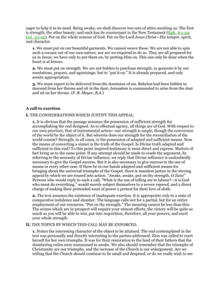 eager to help it in its need. Being awake, we shall discover two sets of attire awaiting us. The first
is strength, the other beauty; and each has its counterpart in the New Testament (Eph_6:1-24;
Col_3:1-25). Put on the whole armour of God. Put on the Lord Jesus Christ—His temper, spirit,
and character.
1. We must put on our beautiful garments. We cannot weave these. We are not able to spin
such a cocoon out of our own nature, nor are we required to do so. They are all prepared for
us in Jesus; we have only to put them on, by putting Him on. This can only be done when the
heart is at leisure.
2. We must put on strength. We are not bidden to purchase strength, or generate it by our
resolutions, prayers, and agonizings: but to “put it on.” It is already prepared, and only
awaits appropriation.
3. We must expect to be delivered from the dominion of sin. Babylon had been bidden to
descend from her throne and sit in the dust; Jerusalem is commanded to arise from the dust
and sit on her throne. (F. B. Meyer, B.A.)
A call to exertion
I. THE CONSIDERATIONS WHICH JUSTIFY THIS APPEAL.
1. It is obvious that the passage assumes the possession of sufficient strength for
accomplishing the end designed. As to effectual agency, all things are of God. With respect to
our own province, that of instrumental action—our strength is ample, though the conversion
of the world be the object of it. But wherein does our strength for the reconciliation of the
world consist? Strength, in all cases, is the possession of adapted and sufficient means. Now
the means of converting a sinner is the truth of the Gospel. Is Divine truth adapted and
sufficient to this end? To this point inspired testimony is most direct and express. Matters of
fact bring us to the same point. If any attempt should be made to evade the argument, by
referring to the necessity of Divine influence, we reply that Divine influence is undoubtedly
necessary to give the Gospel success. But it is also necessary to give success to the use of
means in every other case. If there be in our hands adapted and sufficient means for
bringing about the universal triumphs of the Gospel, there is manifest justice in the stirring
appeal by which we are roused into action. “Awake, awake, put on thy strength, O Zion!”
Persons who would reply to such a call, “What is the use of telling me to labour?—it is God
who must do everything,” would merely subject themselves to a severe reproof, and a direct
charge of making their pretended want of power a pretext for their love of sloth.
2. The text assumes the existence of inadequate exertion. It is appropriate only to a state of
comparative indolence and slumber. The language calls not for a partial, but for an entire
employment of our resources. “Put on thy strength.” The meaning cannot be less than this:
The scenes which are in prospect will require your utmost efforts; the victory will be quite as
much as you will be able to win; put into requisition, therefore, all your powers, and exert
your whole strength.
II. THE TOPICS BY WHICH THIS CALL MAY BE ENFORCED.
1. Notice the interesting character of the object to be attained. The end contemplated in the
text was personally and directly interesting to the parties addressed. Zion was called to exert
herself for her own triumphs. It was for their restoration to the land of their fathers that the
slumbering exiles were summoned to awake. We also should remember that the triumphs of
Christianity are our triumphs, and the increase of the Church is our enlargement. Are we
willing that the Church should continue to be small and despised, or do we really wish to see
 