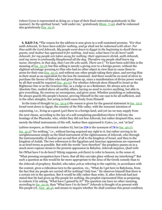 (where Cyrus is represented as doing so: a type of their final restoration gratuitously in like
manner). So the spiritual Israel, “sold under sin,” gratuitously (Rom_7:14), shall be redeemed
also gratuitously (Isa_55:1).
6. K&D 3-6, “The reason for the address is now given in a well-sustained promise. “For thus
saith Jehovah, Ye have been sold for nothing, and ye shall not be redeemed with silver. For
thus saith the Lord Jehovah, My people went down to Egypt in the beginning to dwell there as
guests; and Asshur has oppressed it for nothing. And now, what have I to do here? saith
Jehovah: for my people are taken away for nothing; their oppressors shriek, saith Jehovah,
and my name is continually blasphemed all the day. Therefore my people shall learn my
name; therefore, in that day, that I am He who saith, There am I.” Ye have been sold (this is the
meaning of Isa_52:3); but this selling is merely a giving over to a foreign power, without the
slightest advantage accusing to Him who had no other object in view than to cause them to
atone for their sins (Isa_50:1), and without any other people taking their place, and serving Him
in their stead as an equivalent for the loss He sustained. And there would be no need of silver to
purchase the favour of Him who had given them up, since a manifestation of divine power would
be all that would be required (Isa_45:13). For whether Jehovah show Himself to Israel as the
Righteous One or as the Gracious One, as a Judge or as a Redeemer, He always acts as the
Absolute One, exalted above all earthly affairs, having no need to receive anything, but able to
give everything. He receives no recompense, and gives none. Whether punishing or redeeming,
He always guards His people's honour, proving Himself in the one case to be all-sufficient, and
in the other almighty, but acting in both cases freely from Himself.
In the train of thought in Isa_52:4-6 the reason is given for the general statement in Isa_52:3.
Israel went down to Egypt, the country of the Nile valley, with the innocent intention of
sojourning, i.e., living as a guest (gur) there in a foreign land; and yet (as we may supply from
the next clause, according to the law of a self-completing parallelism) there it fell into the
bondage of the Pharaohs, who, whilst they did not fear Jehovah, but rather despised Him, were
merely the blind instruments of His will. Asshur then oppressed it be
phes, i.e., not “at last”
(ultimo tempore, as Hävernick renders it), but (as ‫אפס‬ is the synonym of ִ‫ן‬ִ‫י‬ፍ in Isa_40:17;
Isa_41:2) “for nothing,” i.e., without having acquired any right to it, but rather serving in its
unrighteousness simply as the blind instrument of the righteousness of Jehovah, who through
the instrumentality of Asshur put an end first of all to the kingdom of Israel, and then to the
kingdom of Judah. The two references to the Egyptian and Assyrian oppressions are expressed
in as brief terms as possible. But with the words “now therefore” the prophecy passes on in a
much more copious strain to the present oppression in Babylon. Jehovah inquires, Quid mihi
hic (What have I to do here)? Hitzig supposes poh (here) to refer to heaven, in the sense of,
“What pressing occupation have I here, that all this can take place without my interfering?” But
such a question as this would be far more appropriate to the Zeus of the Greek comedy than to
the Jehovah of prophecy. Knobel, who takes poh as referring to the captivity, in accordance with
the context, gives a ridiculous turn to the question, viz., “What do I get here in Babylonia, from
the fact that my people are carried off for nothing? Only loss.” He observes himself that there is
a certain wit in the question. But it would be silly rather than witty, if, after Jehovah had just
stated that He had given up His people for nothing, the prophet represented Him as preparing
to redeem it by asking, “What have I gained by it?” The question can have no other meaning,
according to Isa_22:16, than “What have I to do here?” Jehovah is thought of as present with
His people (cf., Gen_46:4), and means to inquire whether He shall continue this penal condition
 