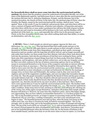 for henceforth there shall no more come into thee the uncircumcised and the
unclean; this shows that the prophecy cannot be understood of Jerusalem literally, nor of the
times of the Babylonish captivity, and deliverance from it, since after this the uncircumcised and
the unclean did enter into it, Antiochus Epiphanes, Pompey, and the Romans; but of the
mystical Jerusalem, the church of Christ, in the latter day, the spiritual reign of Christ; when the
Gentiles, the Papists, meant by the uncircumcised and the unclean, shall no more "come
against" them, as the words (f) may be rendered, and persecute them; and when there will be no
more a mixture of Papists and Protestants, of heretics and orthodox, of hypocrites and saints;
and when there will be few or none under a profession but will have the truth of grace in them;
when every pot and vessel in Jerusalem will be holiness to the Lord, and the Heathen will be
perished out of the land, Zec_14:21, and especially this will be true in the personal reign of
Christ, in the New Jerusalem church state, into which nothing shall enter that defiles, or makes
an abomination, and a lie, Rev_21:27.
4. HENRY, “Here, I. God's people are stirred up to appear vigorous for their own
deliverance, Isa_52:1, Isa_52:2. They had desired that God would awake and put on his
strength, Isa_51:9. Here he calls upon them to awake and put on their strength, to bestir
themselves; let them awake from their despondency, and pluck up their spirits, encourage
themselves and one another with the hope that all will be well yet, and no longer succumb and
sink under their burden. Let them awake from their distrust, look above them, look about them,
look into the promises, look into the providences of God that were working for them, and let
them raise their expectations of great things from God. Let them awake from their dullness,
sluggishness, and incogitancy, and raise up their endeavours, not to take any irregular courses
for their own relief, contrary to the law of nations concerning captives, but to use all likely
means to recommend themselves to the favour of the conqueror and make an interest with him.
God here gives them an assurance, 1. That they should be reformed by their captivity: There
shall no more come into thee the uncircumcised and the unclean (Isa_52:1); their idolatrous
customs should be no more introduced, or at least not harboured; for when by the marriage of
strange wives, in Ezra's time and Nehemiah's, the unclean crept in, they were soon by the
vigilance and zeal of the magistrates expelled again, and care was taken that Jerusalem should
be a holy city. Thus the gospel Jerusalem is purified by the blood of Christ and the grace of God,
and made indeed a holy city. 2. That they should be relieved and rescued out of their captivity,
that the bands of their necks should be loosed, that they should not now be any longer
oppressed, nay, that they should not be any more invaded, as they had been: There shall no
more come against thee (so it may be read) the uncircumcised and the clean. The heathen shall
not again enter into God's sanctuary and profane his temple, Psa_79:1. This must be understood
with a condition. If they keep close to God, and keep in with him, God will keep off, will keep out
of the enemy; but, if they again corrupt themselves, Antiochus will profane their temple and the
Romans will destroy it. However, for some time they shall have peace. And to this happy change,
now approaching, they are here called to accommodate themselves. (1.) Let them prepare for
joy: “Put on thy beautiful garments, no longer to appear in mourning weeds and the habit of thy
widowhood. Put on a new face, a smiling countenance, now that a new and pleasant scene
begins to open.” The beautiful garments were laid up then, when the harps were hung on the
willow trees; but, now there is occasion for both, let both be resumed together. “Put on thy
strength, and, in order to that, put on thy beautiful garments, in token of triumph and rejoicing.”
Note, The joy of the Lord will be our strength (Neh_8:10), and our beautiful garments will serve
for armour of proof against the darts of temptation and trouble. And observe, Jerusalem must
put on her beautiful garments when she becomes a holy city, for the beauty of holiness is the
most amiable beauty, and the more holy we are the more cause we have to rejoice. (2.) Let them
 