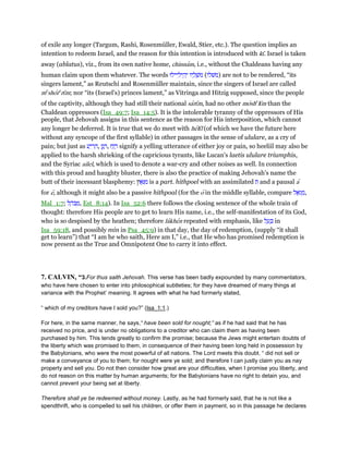 of exile any longer (Targum, Rashi, Rosenmüller, Ewald, Stier, etc.). The question implies an
intention to redeem Israel, and the reason for this intention is introduced with kı̄. Israel is taken
away (ablatus), viz., from its own native home, chinnam, i.e., without the Chaldeans having any
human claim upon them whatever. The words ‫יילוּ‬ ִ‫יל‬ ֵ‫ה‬ְ‫י‬ ‫יו‬ ָ‫ל‬ ְ‫ּשׁ‬‫מ‬ (‫)משׁלו‬ are not to be rendered, “its
singers lament,” as Reutschi and Rosenmüller maintain, since the singers of Israel are called
me
shore
rı̄m; nor “its (Israel's) princes lament,” as Vitringa and Hitzig supposed, since the people
of the captivity, although they had still their national sarı̄m, had no other moshe
lı̄m than the
Chaldean oppressors (Isa_49:7; Isa_14:5). It is the intolerable tyranny of the oppressors of His
people, that Jehovah assigns in this sentence as the reason for His interposition, which cannot
any longer be deferred. It is true that we do meet with helı̄l (of which we have the future here
without any syncope of the first syllable) in other passages in the sense of ululare, as a cry of
pain; but just as ‫ע‬ַ‫י‬ ִ‫ר‬ ֵ‫,ה‬ ‫ן‬ַ‫נ‬ ָ‫,ר‬ ‫זַח‬ ָ‫ר‬ signify a yelling utterance of either joy or pain, so heeliil may also be
applied to the harsh shrieking of the capricious tyrants, like Lucan's laetis ululare triumphis,
and the Syriac ailel, which is used to denote a war-cry and other noises as well. In connection
with this proud and haughty bluster, there is also the practice of making Jehovah's name the
butt of their incessant blasphemy: ፎּ ִ‫מ‬‫ץ‬ is a part. hithpoel with an assimilated ‫ת‬ and a pausal a
for e, although it might also be a passive hithpoal (for the o in the middle syllable, compare ‫ל‬ፎּ‫ג‬ ְ‫,מ‬
Mal_1:7; ‫ל‬ ָ‫ּה‬‫ב‬ ְ‫,מ‬ Est_8:14). In Isa_52:6 there follows the closing sentence of the whole train of
thought: therefore His people are to get to learn His name, i.e., the self-manifestation of its God,
who is so despised by the heathen; therefore lakhen repeated with emphasis, like ‫ל‬ ַ‫ע‬ ְⅴ in
Isa_59:18, and possibly min in Psa_45:9) in that day, the day of redemption, (supply “it shall
get to learn”) that “I am he who saith, Here am I,” i.e., that He who has promised redemption is
now present as the True and Omnipotent One to carry it into effect.
7. CALVIN, “3.For thus saith Jehovah. This verse has been badly expounded by many commentators,
who have here chosen to enter into philosophical subtleties; for they have dreamed of many things at
variance with the Prophet’ meaning. It agrees with what he had formerly stated,
“ which of my creditors have I sold you?” (Isa_1:1.)
For here, in the same manner, he says,“ have been sold for nought;” as if he had said that he has
received no price, and is under no obligations to a creditor who can claim them as having been
purchased by him. This tends greatly to confirm the promise; because the Jews might entertain doubts of
the liberty which was promised to them, in consequence of their having been long held in possession by
the Babylonians, who were the most powerful of all nations. The Lord meets this doubt. “ did not sell or
make a conveyance of you to them; for nought were ye sold; and therefore I can justly claim you as nay
property and sell you. Do not then consider how great are your difficulties, when I promise you liberty, and
do not reason on this matter by human arguments; for the Babylonians have no right to detain you, and
cannot prevent your being set at liberty.
Therefore shall ye be redeemed without money. Lastly, as he had formerly said, that he is not like a
spendthrift, who is compelled to sell his children, or offer them in payment, so in this passage he declares
 