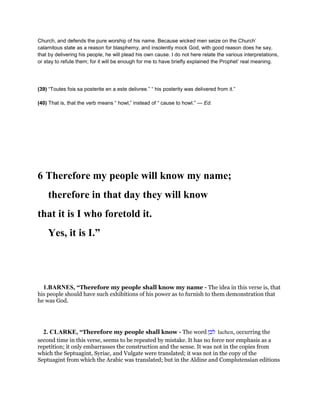 Church, and defends the pure worship of his name. Because wicked men seize on the Church’
calamitous state as a reason for blasphemy, and insolently mock God, with good reason does he say,
that by delivering his people, he will plead his own cause. I do not here relate the various interpretations,
or stay to refute them; for it will be enough for me to have briefly explained the Prophet’ real meaning.
(39) “Toutes fois sa posterite en a este delivree.” “ his posterity was delivered from it.”
(40) That is, that the verb means “ howl,” instead of “ cause to howl.” — Ed.
6 Therefore my people will know my name;
therefore in that day they will know
that it is I who foretold it.
Yes, it is I.”
1.BARNES, “Therefore my people shall know my name - The idea in this verse is, that
his people should have such exhibitions of his power as to furnish to them demonstration that
he was God.
2. CLARKE, “Therefore my people shall know - The word ‫לכן‬ lachen, occurring the
second time in this verse, seems to be repeated by mistake. It has no force nor emphasis as a
repetition; it only embarrasses the construction and the sense. It was not in the copies from
which the Septuagint, Syriac, and Vulgate were translated; it was not in the copy of the
Septuagint from which the Arabic was translated; but in the Aldine and Complutensian editions
 