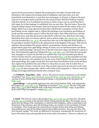 express by the government to disperse the proclamation, but rather of some of the Jews
themselves, who, being at the fountain-head of intelligence, had early notice of it, and
immediately went themselves, or sent their own messengers, to all parts, to disperse the news,
and even to Jerusalem itself, to tell the few who remained there that their brethren would be
with them shortly; for it is published not merely as matter of news, but as a proof that Zion's
God reigns, for in that language it is published: they say unto Zion, Thy God reigns. Those who
bring the tidings of peace and salvation, that Cyrus has given orders for the release of the Jews,
tidings which were so long expected by those that waited for the consolation of Israel, those
good tidings (so the original reads it, without the tautology of our translation, good tidings of
good), put this construction upon it, O Zion! thy God reigns. Note, When bad news is abroad
this is good news, and when good news is abroad this is the best news, that Zion's God reigns,
that God is Zion's God, in covenant with her, and as such he reigns, Psa_146:10; Zec_9:9. The
Lord has founded Zion, Isa_14:32. All events have their rise in the disposals of the kingdom of
his providence and their tendency to the advancement of the kingdom of his grace. This must be
applied to the preaching of the gospel, which is a proclamation of peace and salvation; it is
gospel indeed, good news, glad tidings, tidings of victory over our spiritual enemies and liberty
from our spiritual bondage. The good news is that the Lord Jesus reigns and all power is given to
him. Christ himself brought these tidings first (Luk_4:18, Heb_2:3), and of him the text speaks:
How beautiful are his feet! his feet that were nailed to the cross, how beautiful upon Mount
Calvary! his feet when he came leaping upon the mountains (Son_2:8), how beautiful were they
to those who knew his voice and knew it to be the voice of their beloved! His ministers proclaim
these good tidings; they ought to keep their feet clean from the pollutions of the world, and then
they ought to be beautiful in the eyes of those to whom they are sent, who sit at their feet, or
rather at Christ's in them, to hear his word. They must be esteemed in love for their work's sake
(1Th_5:13), for their message sake, which is well worthy of all acceptation. 2. Those to whom the
tidings are brought shall be put thereby into a transport of joy.
5. JAMISON, “beautiful ... feet — that is, The advent of such a herald seen on the distant
“mountains” (see on Isa_40:9; see on Isa_41:27; see on Isa_25:6, Isa_25:7; see on Son_2:17)
running in haste with the long-expected good tidings, is most grateful to the desolated city
(Nah_1:15).
good tidings — only partially applying to the return from Babylon. Fully, and antitypically,
the Gospel (Luk_2:10, Luk_2:11), “beginning at Jerusalem” (Luk_24:47), “the city of the great
King” (Mat_5:35), where Messiah shall, at the final restoration of Israel, “reign” as peculiarly
Zion’s God (“Thy God reigneth”; compare Psa_2:6).
6. K&D, “The first two turns in the prophecy (Isa_52:1-2, Isa_52:3-6) close here. The third
turn (Isa_52:7-10) exults at the salvation which is being carried into effect. The prophet sees in
spirit, how the tidings of the redemption, to which the fall of Babylon, which is equivalent to the
dismission of the prisoners, gives the finishing stroke, are carried over the mountains of Judah
to Jerusalem. “How lovely upon the mountains are the feet of them that bring good tidings,
that publish peace, that bring tidings of good, that publish salvation, that say unto Zion, Thy
God reigneth royally!” The words are addressed to Jerusalem, consequently the mountains are
those of the Holy Land, and especially those to the north of Jerusalem: me
bhasser is collective (as
 