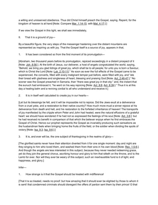 a willing and unreserved obedience. Thus did Christ himself preach the Gospel, saying. Repent, for the
kingdom of heaven is at hand [Note: Compare Mar_1:14-15. with Mat_4:17.].]
If we view the Gospel in this light, we shall see immediately,
II. That it is a ground of joy—
By a beautiful figure, the very steps of the messenger hastening over the distant mountains are
represented as inspiring us with joy. That the Gospel itself is a source of joy, appears in that,
1. It has been considered so from the first moment of its promulgation—
[Abraham, two thousand years before its promulgation, rejoiced exceedingly in a distant prospect of it
[Note: Joh_8:56.]. At the birth of Jesus, our deliverer, a host of angels congratulated the world, saying,
“Behold, we bring you glad tidings of great joy, which shall be to all people; for unto you is born a Saviour,
which is Christ the Lord [Note: Luk_2:10-11].” As soon as ever the full effects of the Gospel came to be
experienced, the converts, filled with every malignant temper just before, were filled with joy, and “ate
their bread with gladness and singleness of heart, blessing and praising God [Note: Act_2:46-47.].” No
sooner was the Gospel preached in Samaria, than “there was great joy in that city:” and, the instant that
the eunuch had embraced it, “he went on his way rejoicing [Note: Act_8:8; Act_8:39.].” Thus it is at this
day a healing balm and a reviving cordial to all who understand and receive it.]
2. It is in itself well calculated to create joy in our hearts—
[Let but its blessings be felt, and it will be impossible not to rejoice. Did the Jews exult at a deliverance
from a cruel yoke, and a restoration to their native country? How much more must a sinner rejoice at his
deliverance from death and hell, and his restoration to the forfeited inheritance of heaven! The transports
of joy manifested by the cripple whom Peter and John had healed, were the natural effusions of a grateful
heart: we should have wondered if he had not so expressed the feelings of his soul [Note: Act_3:8.]: but
he had received no benefit in comparison of that which the believer enjoys when he first embraces the
Gospel of Christ. Hence our prophet represents the Gospel as invariably producing such sensations as
the husbandman feels when bringing home the fruits of the field, or the soldier when dividing the spoils of
victory [Note: Isa_9:3; Isa_9:6.].]
3. It is, and ever will be, the one subject of thanksgiving in the realms of glory—
[The glorified saints never have their attention diverted from it for one single moment: day and night are
they singing to him who loved them, and washed them from their sins in his own blood [Note: Rev_1:5-6.].
And though the angels are less interested in this subject, because they never needed redeeming grace,
yet do they join the general chorus, ascribing honour and glory to him that sitteth on the throne, and to the
Lamb for ever. Nor will they ever be weary of this subject; such an inexhaustible fund is it of light, and
happiness, and glory.]
Infer—
1. How strange is it that the Gospel should be treated with indifference!
[That it is so treated, needs no proof: but how amazing that it should ever be slighted by those to whom it
is sent! that condemned criminals should disregard the offers of pardon sent them by their prince! O that
 