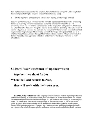there might be no more occasion for that complaint, “Who hath believed our report?” Let the very feet of
the messengers who bring the tidings be henceforth beautiful in our eyes.]
2. Of what importance is it to distinguish between mere morality, and the Gospel of Christ!
[Lectures upon honesty would administer but little comfort to a person about to be executed for breaking
the laws of his country: nor can mere discourses on morality administer much comfort to a self-
condemning sinner: and if he mistake such discourses for the Gospel, he is fatally deceived. The Gospel
is a full and free offer of salvation through the blood of Christ: and this is glad tidings indeed; like “rivers of
water in a dry place, or a shadow of a great rock in a weary land.” O that all who are ambassadors of God
may remember the great scope of their ministry, and testify the Gospel of the grace of God! And let all
who hear the joyful sound, improve the day of their visitation: blessed are they if they receive the truth in
the love thereof; but most aggravated will be their condemnation if they despise the mercy so freely
offered them.]
8 Listen! Your watchmen lift up their voices;
together they shout for joy.
When the Lord returns to Zion,
they will see it with their own eyes.
1.BARNES, “Thy watchmen - This language is taken from the custom of placing watchmen
on the walls of a city, or on elevated towers, who could see if an enemy approached, and who of
course would be the first to discern a messenger at a distance who was coming to announce good
news. The idea is, that there would be as great joy at the announcement of the return of the
exiles, as if they who were stationed on the wall should see the long-expected herald on the
distant hills, coming to announce that they were about to return, and that the city and temple
were about to be rebuilt. It was originally applicable to the return from Babylon. But it contains
 