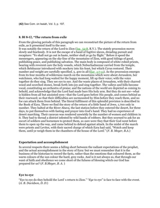(42) See Com. on Isaiah, Vol. 3, p. 197.
8. BI 8-12, “The return from exile
From the glowing periods of this paragraph we can reconstruct the picture of the return from
exile, as it presented itself to the seer.
It was notably the return of the Lord to Zion (Isa_52:8, R.V.). The stately procession moves
slowly and fearlessly. It is not the escape of a band of fugitive slaves, dreading pursuit and
recapture: “Ye shall not go out in haste, neither shall ye go by flight.” Before it speed the
messengers, appearing on the sky-line of the mountains of Zion, with good tidings of good,
publishing peace, and publishing salvation. The main body is composed of white-robed priests,
bearing with reverent care the holy vessels, which Nebuchadnezzar carried from the temple,
which Belshazzar introduced with mockery into his feast, but which Cyrus restored. Their
number and weight are carefully specified, 5, 400 in all (Ezr_1:7-11). As the procession emerges
from its four months of wilderness march on the mountains which were about Jerusalem, her
watchmen, who had long waited for the happy moment, lift up their voice; with the voice
together do they sing. They see eye to eye. And the waste places of Jerusalem, with their charred
wood and scorched stones, break forth into joy and sing together. The valleys and hills become
vocal, constituting an orchestra of praise; and the nations of the world are depicted as coming to
behold, and acknowledge that the Lord had made bare His holy arm. But they do not see—what
is hidden from all but anointed eyes—that the Lord goes before His people, and comes behind as
their rearward; so that their difficulties are surmounted by Him before they reach them, and no
foe can attack them from behind. The literal fulfilment of this splendid prevision is described in
the Book of Ezra. There we find the story of the return of a little band of Jews, 1,700 only in
number. They halted at the River Ahava, the last station before they entered the desert, for three
days, to put themselves with fasting and prayer into God’s hand. They had no experience of
desert marching. Their caravan was rendered unwieldy by the number of women and children in
it. They had to thread a district infested by wild bands of robbers. But they scorned to ask for an
escort of soldiers and horsemen to protect them, so sure were they that their God went before
them to open up the way, and came behind to defend against attack. In the midst of the march
were priests and Levites, with their sacred charge of which Ezra had said, “Watch and keep
them, until ye weigh them in the chambers of the house of the Lord.” (F. B. Meyer, B.A.)
Expectation and accomplishment
In several respects there seems a falling short between the radiant expectations of the prophet,
and the actual accomplishment in the story of Ezra: but we must remember that it is the
business of the historian to record the facts, rather than the emotions that coloured them, as the
warm colours of the sun colour the hard, grey rocks. And is it not always so, that through our
want of faith and obedience we come short of the fulness of blessing which our God has
prepared for us? (F. B.Meyer, B. A. )
Eye to eye
“Eye to eye do they behold the Lord’ s return to Zion.” “Eye to eye” is face to face with the event.
(A. B. Davidson, D. D.)
 